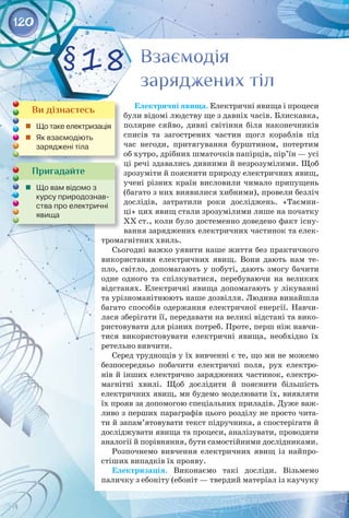 120
Електричні явища. Електричні явища і процеси
були відомі людству ще з давніх часів. Блискавка,
полярне сяйво, дивні світіння біля наконечників
списів та загострених частин щогл кораблів під
час негоди, притягування бурштином, потертим
об хутро, дрібних шматочків папірців, пір’їн — усі
ці речі здавались дивними й незрозумілими. Щоб
зрозуміти й пояснити природу електричних явищ,
учені різних країн висловили чимало припущень
(багато з них виявилися хибними), провели безліч
дослідів, затратили роки досліджень. «Таємни­
ці» цих явищ стали зрозумілими лише на початку
ХХ ст., коли було достеменно доведено факт існу­
вання заряджених електричних частинок та елек­
тромагнітних хвиль.
Сьогодні важко уявити наше життя без практичного
використання електричних явищ. Вони дають нам те­
пло, світло, допомагають у побуті, дають змогу бачити
одне одного та спілкуватися, перебуваючи на великих
відстанях. Електричні явища допомагають у лікуванні
та урізноманітнюють наше дозвілля. Людина винайшла
багато способів одержання електричної енергії. Навчи­
лася зберігати її, передавати на великі відстані та вико­
ристовувати для різних потреб. Проте, перш ніж навчи­
тися використовувати електричні явища, необхідно їх
ретельно вивчити.
Серед труднощів у їх вивченні є те, що ми не можемо
безпосередньо побачити електричні поля, рух електро­
нів й інших електрично заряджених частинок, електро­
магнітні хвилі. Щоб дослідити й пояснити більшість
електричних явищ, ми будемо моделювати їх, виявляти
їх прояв за допомогою спеціальних приладів. Дуже важ­
ливо з перших параграфів цього розділу не просто чита­
ти й запам’ятовувати текст підручника, а спостерігати й
досліджувати явища та процеси, аналізувати, проводити
аналогії й порівняння, бути самостійними дослідниками.
Розпочнемо вивчення електричних явищ із найпро­
стіших випадків їх прояву.
Електризація. Виконаємо такі досліди. Візьмемо 
паличку з ебоніту (ебоніт — твердий матеріал із каучуку 
Взаємодія
заряджених тіл
Взаємодія
заряджених тіл
§18
Пригадайте
	 Що вам відомо з
курсу природознав-
ства про електричні
явища
Ви дізнаєтесь
	 Що таке електризація
	 Як взаємодіють 	
заряджені тіла
 