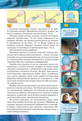 121
з великими домішками сірки), покладемо її на дріб­
ні клаптики паперу. Піднімаючи паличку, бачимо, що
вона не притягує паперових клаптиків (мал. 74, а).
Змінимо умови досліду: потремо паличку об клапоть
вовняної тканини (мал. 74, б) і знову наблизимо її до 
папірців. Бачимо, що папірці притягуються до палички 
й прилипають до неї (мал. 74, в). Якщо піднести до 
папірців клапоть вовняної тканини (після тертя об 
паличку), то вона також їх притягатиме (мал. 74, г).
Які висновки можна зробити?
Ебонітова паличка й клапоть вовняної тканини вна­
слідок тертя набули нової властивості — діяти на папір-
ці силою, яка у цьому випадку більша за силу всесвітньо-
го тяжіння (адже папірці піднімаються, долаючи земне
тяжіння). Цю силу називають електричною.
Подібна сила виникає й під час взаємодії інших тіл,
наприклад, скляної палички, потертої об шкіру (шовк
або гуму), пластмасової — потертої об сухий папір, шмат­
ка бурштину, потертого об хутро. До речі, саме власти­
вість бурштину притягувати дрібне пір’я, соломинки,
сухе листя зумовила назву цього явища електризація
(бурштин старогрецькою звучить як «електрон»), а такі
тіла стали називати наелектризованими (або електрич-
но зарядженими).
Подібні явища електризації тіл ви мали змогу спосте­
рігати й у своєму житті (мал. 75). Розчісуючи сухе волос­
ся пластмасовим гребінцем, ви помічали, як воно при­
тягується до гребінця. Електризується волосся і в інших
випадках, наприклад, коли об нього потерти предмети із
пластмаси або інших синтетичних матеріалів.
Ви також відмічали, що інтенсивність таких явищ
може бути різною: більшою або меншою. Найбільш ін­
тенсивні процеси електризації відбуваються в атмосфе­
рі Землі, і результатом цих процесів є блискавка. На­
електризований стан може передаватись іншим тілам, а
може нейтралізуватись.
а в
б г
Мал. 74. Дослід	
із взаємодії 	
заряджених тіл
Мал. 75. Прояви
електризації
 