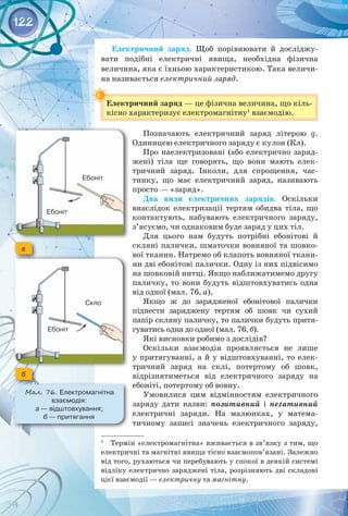 122
Електричний заряд. Щоб порівнювати й досліджу­
вати подібні електричні явища, необхідна фізична 
величина, яка є їхньою характеристикою. Така величи­
на називається електричний заряд.
Електричний заряд — це фізична величина, що кіль­
кісно характеризує електромагнітну1
взаємодію.
Позначають електричний заряд літерою q.
Одиницею електричного заряду є кулон (Кл).
Про наелектризовані (або електрично заряд­
жені) тіла ще говорять, що вони мають елек­
тричний заряд. Інколи, для спрощення, час­
тинку, що має електричний заряд, називають
просто — «заряд».
Два види електричних зарядів. Оскільки
внаслідок електризації тертям обидва тіла, що
контактують, набувають електричного заряду,
з’ясуємо, чи однаковим буде заряд у цих тіл.
Для цього нам будуть потрібні ебонітові й
скляні палички, шматочки вовняної та шовко­
вої тканин. Натремо об клапоть вовняної ткани­
ни дві ебонітові палички. Одну із них підвісимо
на шовковій нитці. Якщо наближатимемо другу
паличку, то вони будуть відштовхуватись одна
від одної (мал. 76, а).
Якщо ж до зарядженої ебонітової палички 
піднести заряджену тертям об шовк чи сухий 
папір скляну паличку, то палички будуть притя­
гуватись одна до одної (мал. 76, б).
Які висновки робимо з дослідів?
Оскільки взаємодія проявляється не лише
у притягуванні, а й у відштовхуванні, то елек­
тричний заряд на склі, потертому об шовк, 
відрізнятиметься від електричного заряду на
ебоніті, потертому об вовну.
Умовилися цим відмінностям електричного 
заряду дати назви: позитивний і негативний
електричні заряди. На  малюнках, у матема­
тичному записі значень електричного заряду, 
1
  Термін «електромагнітна» вживається в зв’язку з тим, що
електричні та магнітні явища тісно взаємопов’язані. Залежно
від того, рухаються чи перебувають у спокої в деякій системі
відліку електрично заряджені тіла, розрізняють дві складові
цієї взаємодії — електричну та магнітну.
Мал. 76. Електромагнітна
взаємодія: 	
а — відштовхування;	
б — притягання
а
б
Скло
Ебоніт
Ебоніт
Ебоніт
 