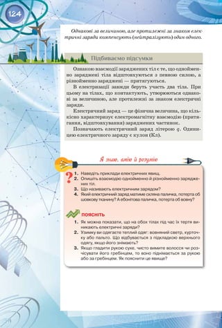 124
Однакові за величиною, але протилежні за знаком елек-
тричні заряди компенсують (нейтралізують) один одного.
Підбиваємо підсумки
Ознакою взаємодії заряджених тіл є те, що одноймен­
но заряджені тіла відштовхуються з певною силою, а
різнойменно заряджені — притягуються.
В електризації завжди беруть участь два тіла. При
цьому на тілах, що контактують, утворюються однако­
ві за величиною, але протилежні за знаком електричні 
заряди.
Електричний заряд — це фізична величина, що кіль­
кісно характеризує електромагнітну взаємодію (притя­
гання, відштовхування) заряджених частинок.
Позначають електричний заряд літерою q. Одини­
цею електричного заряду є кулон (Кл).
1.	 Наведіть приклади електричних явищ.
2.	 Опишіть взаємодію однойменно й різнойменно зарядже-
них тіл.
3.	 Що називають електричним зарядом?
4.	 Який електричний заряд матиме скляна паличка, потерта об
шовкову тканину? А ебонітова паличка, потерта об вовну?
	
Поясніть
1.	 Як можна показати, що на обох тілах під час їх тертя ви-
никають електричні заряди?
2.	 Узимку ви одягаєте теплий одяг: вовняний светр, курточ-
ку або пальто. Що відбувається з підкладкою верхнього
одягу, якщо його знімають?
3.	 Якщо гладити рукою сухе, чисто вимите волосся чи роз-
чісувати його гребінцем, то воно піднімається за рукою
або за гребінцем. Як пояснити це явище?
 