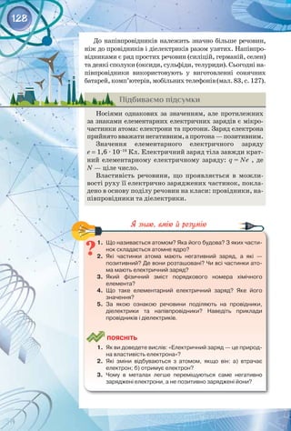 128
До напівпровідників належить значно більше речовин,
ніж до провідників і діелектриків разом узятих. Напівпро­
відниками є ряд простих речовин (силіцій, германій, селен)
та деякі сполуки (оксиди, сульфіди, телуриди). Сьогодні на­
півпровідники використовують у виготовленні сонячних
батарей,комп’ютерів,мобільнихтелефонів(мал.83,с.127).
Підбиваємо підсумки
Носіями однакових за значенням, але протилежних
за знаками елементарних електричних зарядів є мікро­
частинки атома: електрони та протони. Заряд електрона
прийнятовважатинегативним,апротона —позитивним.
Значення елементарного електричного заряду 
е = 1,6 ∙ 10–19
 Кл. Електричний заряд тіла завжди крат­
ний елементарному електричному заряду: q = Ne , де
N — ціле число.
Властивість речовини, що проявляється в можли­
вості руху її електрично заряджених частинок, покла­
дено в основу поділу речовин на класи: провідники, на­
півпровідники та діелектрики.
1.	 Що називається атомом? Яка його будова? З яких части-
нок складається атомне ядро?
2.	 Які частинки атома мають негативний заряд, а які  — 	
позитивний? Де вони розташовані? Чи всі частинки ато-
ма мають електричний заряд?
3.	 Який фізичний зміст порядкового номера хімічного 	
елемента?
4.	 Що таке елементарний електричний заряд? Яке його
значення?
5.	 За якою ознакою речовини поділяють на провідники, 	
діелектрики та напівпровідники? Наведіть приклади 	
провідників і діелектриків.
	
Поясніть
1.	 Як ви доведете вислів: «Електричний заряд — це природ-
на властивість електрона»?
2.	 Які зміни відбуваються з атомом, якщо він: а) втрачає
електрон; б) отримує електрон?
3.	 Чому в металах легше переміщуються саме негативно 	
заряджені електрони, а не позитивно заряджені йони?
 