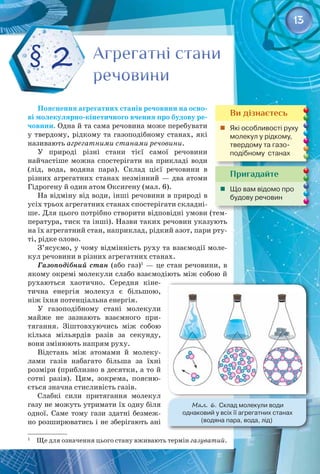 13
Пояснення агрегатних станів речовини на осно-
ві молекулярно-кінетичного вчення про будову ре-
човини. Одна й та сама речовина може перебувати
у твердому, рідкому та газоподібному станах, які
називають агрегатними станами речовини.
У природі різні стани тієї самої речовини 
найчастіше можна спостерігати на прикладі води
(лід, вода, водяна пара). Склад цієї речовини в 
різних агрегатних станах незмінний — два атоми
Гідрогену й один атом Оксигену (мал. 6).
На відміну від води, інші речовини в природі в
усіх трьох агрегатних станах спостерігати складні­
ше. Для цього потрібно створити відповідні умови (тем­
пература, тиск та інші). Назви таких речовин указують
на їх агрегатний стан, наприклад, рідкий азот, пари рту­
ті, рідке олово.
З’ясуємо, у чому відмінність руху та взаємодії моле­
кул речовини в різних агрегатних станах.
Газоподібний стан (або газ)1
— це стан речовини, в
якому окремі молекули слабо взаємодіють між собою й
рухаються хаотично. Середня кіне­
тична енергія молекул є більшою,
ніж їхня потенціальна енергія.
У газоподібному стані молекули
майже не зазнають взаємного при­
тягання. Зіштовхуючись між собою
кілька мільярдів разів за секунду,
вони змінюють напрям руху.
Відстань між атомами й молеку­
лами газів набагато більша за їхні
розміри (приблизно в десятки, а то й
сотні разів). Цим, зокрема, поясню­
ється значна стисливість газів.
Слабкі сили притягання молекул
газу не можуть утримати їх одну біля
одної. Саме тому гази здатні безмеж­
но розширюватись і не зберігають ані
1
  Ще для означення цього стану вживають термін газуватий.
Агрегатні стани
речовини
Агрегатні стани
речовини
§ 2
Пригадайте
	 Що вам відомо про
будову речовин
Ви дізнаєтесь
	 Які особливості руху
молекул у рідкому,
твердому та газо­
подібному  станах
Мал. 6. Склад молекули води 	
однаковий у всіх її агрегатних станах 	
(водяна пара, вода, лід)
 