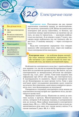 130
Електричне поле
Електричне поле
§20
Ви дізнаєтесь
	 Що таке електричне
поле
	 Як якісно пояснити
електромагнітну вза-
ємодію
Пригадайте
	 Як взаємодіють 	
однойменно 	
й різнойменно 	
заряджені тіла
Електричне поле. Розглянемо ще раз процес
притягання клаптиків паперу до наелектризова­
ної палички, описаний у § 18. Якщо ви намагались
повторити цей дослід самостійно, то бачили, що
клаптики паперу притягуються до палички ще до
того, як вона їх торкається, — взаємодія відбува­
ється на відстані. А як відомо з курсу 7 класу, вза­
ємодія може відбуватись під час контакту або че­
рез поле. У нашому випадку — через електричне
поле.
Будь-яке електрично заряджене тіло створює
навколо себе електричне поле, через яке відбува­
ється електромагнітна взаємодія.
Електричне поле — це особлива форма матерії,
що існує навколо електрично заряджених тіл
або частинок і діє з деякою силою на інші час­
тинки або тіла, що мають електричний заряд.
Особливістю електричного поля (як і гравітаційного)
для людини є те, що ми не можемо безпосередньо сприй­
мати його за допомогою органів чуття. Ви знаєте, що для
спостереження за матеріальним об’єктом ми викорис­
товуємо зір, слух, нюх і дотик. Саме вони надають нам
інформацію про об’єкт або явище, що спостерігається,
й підтверджують їх наявність. Проте електричне поле
не діє безпосередньо на наші органи чуття. Саме з цим
пов’язані деякі ускладнення розуміння цього поняття
на початку його вивчення, адже важко повірити в реаль­
ність того, чого безпосередньо не відчуваєш!
Упевнитися в існуванні електричного поля можна на
підставі його впливу на будь-яке заряджене тіло, що міс­
титься в цьому полі.
Проведемо такий дослід. Підвісимо на нитці до шта­
тива кульку з оргскла. Наелектризовуємо скляну па­
личку, потерши її об шовкову тканину, й доторкнемося
нею до кульки. Вона набуде позитивного електричного
заряду (мал. 86, а, с. 131). Рівноважний стан кульки ви­
значатиметься дією двох сил: силою натягу нитки N та
силою тяжіння Fт
(мал. 86, б, с. 131).
 