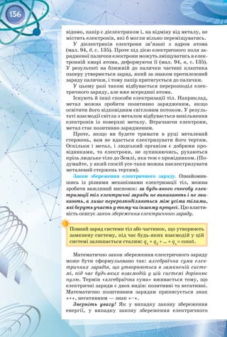 136
відомо, папір є діелектриком і, на відміну від металу, не
містить електронів, які б могли вільно переміщуватись.
У діелектриків електрони зв’язані з ядром атома
(мал. 94, б, с. 135). Проте під дією електричного поля за­
рядженої палички електрони можуть зміщуватись в елек­
тронній хмарі атома, деформуючи її (мал. 94, в, с. 135).
У результаті на ближній до палички частині клаптика
паперу утворюється заряд, який за знаком протилежний
заряду палички, і тому папір притягується до палички.
У цьому разі також відбувається перерозподіл елек­
тричного заряду, але вже всередині атома.
Існують й інші способи електризації тіл. Наприклад,
метал можна зробити позитивно зарядженим, якщо
освітити його відповідним світловим потоком. У резуль­
таті взаємодії світла з металом відбувається вивільнення
електронів із поверхні металу. Втрачаючи електрони,
метал стає позитивно зарядженим.
Проте, якщо ви будете тримати в руці металевий
стержень, вам не вдасться електризувати його тертям.
Оскільки і метал, і людський організм є добрими про­
відниками, то електрони, не зупиняючись, рухаються
крізь людське тіло до Землі, яка теж є провідником. (По­
думайте, у який спосіб усе-таки можна наелектризувати
металевий стержень тертям).
Закон збереження електричного заряду. Ознайомив­
шись із різними механізмами електризації тіл, можна
зробити важливий висновок: за будь-якого способу елек-
тризації тіл електричні заряди не виникають і не зни-
кають, а лише перерозподіляються між усіма тілами,
які беруть участь у тому чи іншому процесі. Цю власти­
вість описує закон збереження електричного заряду.
Повний заряд системи тіл або частинок, що утворюють
замкнену систему, під час будь-яких взаємодій у цій
системі залишається сталим: q1
+ q2
+ ... + qn
= const.
Математично закон збереження електричного заряду
може бути сформульовано так: алгебраїчна сума елек-
тричних зарядів, що утворюються в замкненій систе-
мі, під час будь-яких взаємодій у цій системі дорівнює
нулю. Термін «алгебраїчна сума» вживається тому, що
електричні заряди є двох видів: позитивні та негативні.
Математично позитивним зарядам приписується знак
«+», негативним — знак «–».
Зверніть увагу! Як у випадку закону збереження
енергії, у випадку закону збереження електричного 
 