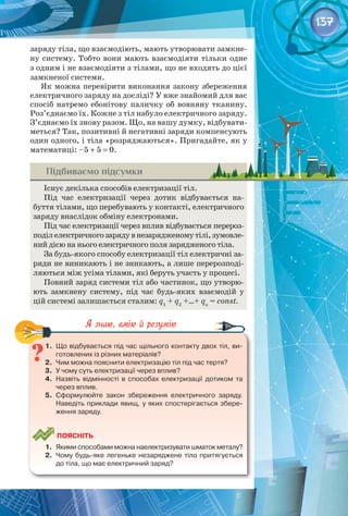 137
заряду тіла, що взаємодіють, мають утворювати замкне­
ну систему. Тобто вони мають взаємодіяти тільки одне
з одним і не взаємодіяти з тілами, що не входять до цієї
замкненої системи.
Як можна перевірити виконання закону збереження
електричного заряду на досліді? У вже знайомий для вас
спосіб натремо ебонітову паличку об вовняну тканину.
Роз’єднаємо їх. Кожне з тіл набуло електричного заряду.
З’єднаємо їх знову разом. Що, на вашу думку, відбувати­
меться? Так, позитивні й негативні заряди компенсують
один одного, і тіла «розряджаються». Пригадайте, як у
математиці: –5 + 5 = 0.
Підбиваємо підсумки
Існує декілька способів електризації тіл.
Під час електризації через дотик відбувається на­
буття тілами, що перебувають у контакті, електричного 
заряду внаслідок обміну електронами.
Під час електризації через вплив відбувається перероз­
поділелектричногозарядувнезарядженомутілі,зумовле­
ний дією на нього електричного поля зарядженого тіла.
За будь-якого способу електризації тіл електричні за­
ряди не виникають і не зникають, а лише перерозподі­
ляються між усіма тілами, які беруть участь у процесі.
Повний заряд системи тіл або частинок, що утворю­
ють замкнену систему, під час будь-яких взаємодій у
цій системі залишається сталим: q1
+ q2
+…+ qn
= const.
1.	 Що відбувається під час щільного контакту двох тіл, ви-
готовлених із різних матеріалів?
2.	 Чим можна пояснити електризацію тіл під час тертя?
3.	 У чому суть електризації через вплив?
4.	 Назвіть відмінності в способах електризації дотиком та 	
через вплив.
5.	 Сформулюйте закон збереження електричного заряду.
Наведіть приклади явищ, у яких спостерігається збере-
ження заряду.
	
Поясніть
1.	 Якими способами можна наелектризувати шматок металу?
2.	 Чому будь-яке легеньке незаряджене тіло притягується
до тіла, що має електричний заряд?
 