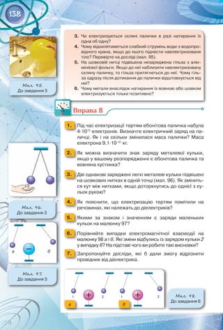 138
3.	 Чи електризуються скляні палички в разі натирання їх
одна об одну?
4.	 Чому відхилятиметься слабкий струмінь води з водопро-
відного крана, якщо до нього піднести наелектризоване
тіло? Перевірте на досліді (мал. 95).
5.	 На шовковій нитці підвішена незаряджена гільза з алю-
мінієвої фольги. Якщо до неї наблизити наелектризовану
скляну паличку, то гільза притягнеться до неї. Чому гіль-
за одразу після дотикання до палички відштовхується від
неї?
6.	 Чому метали внаслідок натирання їх вовною або шовком
електризуються тільки позитивно?
Вправа 8
1. 	 Під час електризації тертям ебонітова паличка набула
4·1012
електронів. Визначте електричний заряд на па-
личці. Як і на скільки змінилася маса палички? Маса
електрона 9,1·10–31
кг.
2. 	 Як можна визначити знак заряду металевої кульки,
якщо у вашому розпорядженні є ебонітова паличка та
вовняна хустинка?
3. 	 Дві однакові заряджені легкі металеві кульки підвішені
на шовкових нитках в одній точці (мал. 96). Як змінить-
ся кут між нитками, якщо доторкнутись до однієї з ку-
льок рукою?
4. 	 Як пояснити, що електризацію тертям помітили на	
речовинах, які належать до діелектриків?
5. 	 Якими за знаком і значенням є заряди маленьких	
кульок на малюнку 97?
6. 	 Порівняйте випадки електромагнітної взаємодії на	
малюнку 98 а і б. Які зміни відбулись із зарядом кульки 2
у випадку б? На підставі чого ви робите такі висновки?
7. 	 Запропонуйте досліди, які б дали змогу відрізнити
провідник від діелектрика.
Мал. 96.
До завдання 3
Мал. 97.
До завдання 5
а б
Мал. 95.
До завдання 5
Мал. 98.
До завдання 6
а б
 