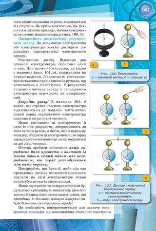 141
ного відштовхування стрілка відхиляється
від стержня. За кутом відхилення, що фік­
сується шкалою приладу, можна вимірюва­
ти величину наданого заряду (мал. 100, б).
Дискретність (подільність) електрич-
ного заряду. За допомогою електроскопа
або електрометра можна дослідити по­
дільність (дискретність) електричного 
заряду.
Розглянемо дослід. Візьмемо два 
однакові електрометри. Зарядимо один
із них. При цьому його стрілка, як видно
з малюнка (мал. 101, а), відхилилася на 
чотири поділки. З’єднаємо ці електроме­
три металевим провідником із ручкою, що
виготовлена з діелектрика. У  результаті
з’єднання частина заряду із зарядженого
електрометра переходить на незарядже­
ний.
Зверніть увагу! З малюнка  101,  б 
вид­
но, що стрілка кожного електрометра
відхилилася на дві поділки. Тобто почат­
ковий заряд зарядженого електрометра
поділився на дві рівні частини.
Якщо роз’єднати ці електрометри й
один із них розрядити, доторкнувшись до
його кульки рукою, а потім, як і в першому 
випадку, з’єднати ці електрометри, то заряд
зарядженого електрометра знову поділиться
на дві рівні частини.
Можна зробити висновок: якщо за-
ряджене тіло привести в контакт із
точно таким самим тілом, але неза-
рядженим, то заряд розподілиться
між ними порівну.
Поміркуйте, що було б, якби під час
проведення досліду металевий провідник 
поклали на кулі електрометрів голою 
рукою (без ручки із діелектрика).
Якщо заряджене та незаряджене тіла бу­
дутьрізнихрозмірів,товиявиться,щоелек­
тричний заряд поділиться таким чином, що
провідник із більшою площею поверхні на-
буде більшого електричного заряду!
Ця особливість використовується для захисту елек­
тричних приладів від накопичення статичної електрики
а б
Мал. 100. Електрометр: 	
а — зовнішній вигляд; б — принцип дії
а
б
Мал. 101. Досліди з подільності 	
електричного заряду: 	
а — передача заряду одному 	
з електрометрів; 	
б — поділ електричного заряду
 
