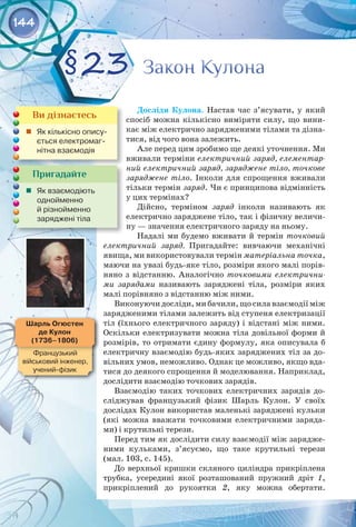 144
Досліди Кулона. Настав час з’ясувати, у який
спосіб можна кількісно виміряти силу, що вини­
кає між електрично зарядженими тілами та дізна­
тися, від чого вона залежить.
Але перед цим зробимо ще деякі уточнення. Ми
вживали терміни електричний заряд, елементар-
ний електричний заряд, заряджене тіло, точкове
заряджене тіло. Інколи для спрощення вживали
тільки термін заряд. Чи є принципова відмінність
у цих термінах?
Дійсно, терміном заряд інколи називають як
електрично заряджене тіло, так і фізичну величи­
ну — значення електричного заряду на ньому.
Надалі ми будемо вживати й термін точковий
електричний заряд. Пригадайте: вивчаючи механічні
явища, ми використовували термін матеріальна точка,
маючи на увазі будь-яке тіло, розміри якого малі порів­
няно з відстанню. Аналогічно точковими електрични-
ми зарядами називають заряджені тіла, розміри яких
малі порівняно з відстанню між ними.
Виконуючи досліди, ми бачили, що сила взаємодії між
зарядженими тілами залежить від ступеня електризації
тіл (їхнього електричного заряду) і відстані між ними.
Оскільки електризувати можна тіла довільної форми й
розмірів, то отримати єдину формулу, яка описувала б
електричну взаємодію будь-яких заряджених тіл за до­
вільних умов, неможливо. Однак це можливо, якщо вда­
тися до деякого спрощення й моделювання. Наприклад,
дослідити взаємодію точкових зарядів.
Взаємодію таких точкових електричних зарядів до­
сліджував французький фізик Шарль Кулон. У  своїх
дослідах Кулон використав маленькі заряджені кульки
(які можна вважати точковими електричними заряда­
ми) і крутильні терези.
Перед тим як дослідити силу взаємодії між зарядже­
ними кульками, з’ясуємо, що таке крутильні терези
(мал. 103, с. 145).
До верхньої кришки скляного циліндра прикріплена
трубка, усередині якої розташований пружний дріт  1,
прикріплений до рукоятки  2, яку можна обертати. 
Закон Кулона
Закон Кулона
§23
Пригадайте
	 Як взаємодіють 	
однойменно 	
й різнойменно 	
заряджені тіла
Ви дізнаєтесь
	 Як кількісно опису-
ється електромаг-
нітна взаємодія
Шарль Огюстен
де Кулон
(1736–1806)
Французький 	
військовий інженер,
учений-фізик
 