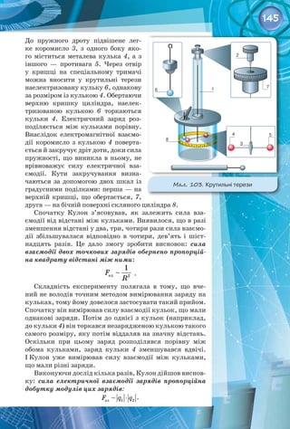 145
До пружного дроту підвішене лег­
ке коромисло 3, з одного боку яко­
го міститься металева кулька 4, а з
іншого  — противага 5. Через отвір
у кришці на спеціальному тримачі
можна вносити у крутильні терези
наелектризовану кульку 6, однакову
за розміром із кулькою 4. Обертаючи
верхню кришку циліндра, наелек­
тризованою кулькою 6 торкаються
кульки 4. Електричний заряд роз­
поділяється між кульками порівну.
Внаслідок електромагнітної взаємо­
дії коромисло з кулькою 4 поверта­
ється й закручує дріт доти, доки сила
пружності, що виникла в ньому, не
врівноважує силу електричної вза­
ємодії. Кути закручування визна­
чаються за допомогою двох шкал із
градусними поділками: перша — на
верхній кришці, що обертається, 7,
друга — на бічній поверхні скляного циліндра 8.
Спочатку Кулон з’ясовував, як залежить сила вза­
ємодії від відстані між кульками. Виявилося, що в разі
зменшення відстані у два, три, чотири рази сила взаємо­
дії збільшувалася відповідно в чотири, дев’ять і шіст­
надцять разів. Це дало змогу зробити висновок: сила
взаємодії двох точкових зарядів обернено пропорцій-
на квадрату відстані між ними:
ел 2
1

F
R
.
Складність експерименту полягала в тому, що вче­
ний не володів точним методом вимірювання заряду на
кульках, тому йому довелося застосувати такий прийом.
Спочатку він вимірював силу взаємодії кульок, що мали
однакові заряди. Потім до однієї з кульок (наприклад,
до кульки 4) він торкався незарядженою кулькою такого
самого розміру, яку потім віддаляв на значну відстань.
Оскільки при цьому заряд розподілявся порівну між 
обома кульками, заряд кульки 4 зменшувався вдвічі.
І Кулон уже вимірював силу взаємодії між кульками,
що мали різні заряди.
Виконуючи дослід кілька разів, Кулон дійшов виснов­
ку: сила електричної взаємодії зарядів пропорційна
добутку модулів цих зарядів:
⋅
ел 1 2

F q q .
Мал. 103. Крутильні терези
 