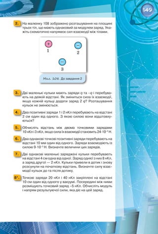 149
2. 	 На малюнку 108 зображено розташування на площині  
трьох тіл, що мають однаковий за модулем заряд. Ука-
жіть схематично напрямок сил взаємодії між тілами.
Мал. 108. До завдання 2
3. 	 Дві маленькі кульки мають заряди q та –q і перебува-
ють на деякій відстані. Як зміниться сила їх взаємодії,
якщо кожній кульці додати заряд 2  q? Розташування
кульок не змінюється.
4. 	 Два позитивні заряди 1 і 2 нКл перебувають на відстані
2 см один від одного. З якою силою вони відштовху-
ються?
5. 	 Обчисліть відстань між двома точковими зарядами
10 нКл і 3 нКл, якщо сила їх взаємодії становить 24·10–5
 Н.
6. 	 Два однакові точкові позитивні заряди перебувають на
відстані 10 мм один від одного. Заряди взаємодіють із
силою 9·10–3
 Н. Визначте величини цих зарядів.
7. 	 Дві однакові маленькі заряджені кульки перебувають
на відстані 4 см одна від одної. Заряд однієї з них 8 нКл,
а заряд другої — 2 нКл. Кульки привели в дотик і знову
розсунули на початкову відстань. Визначте силу взає-
модії кульок до та після дотику.
8*. 	 Точкові заряди 20  нКл і 40  нКл закріплені на відстані
10 см один від одного у вакуумі. Посередині між ними
розміщують точковий заряд –5 нКл. Обчисліть модуль
і напрям результуючої сили, яка діє на цей заряд.
 