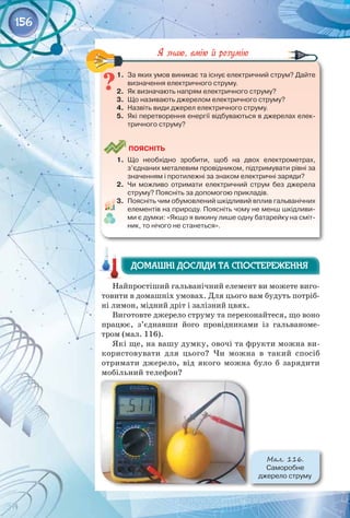 156
1.	 За яких умов виникає та існує електричний струм? Дайте
визначення електричного струму.
2.	 Як визначають напрям електричного струму?
3.	 Що називають джерелом електричного струму?
4.	 Назвіть види джерел електричного струму.
5.	 Які перетворення енергії відбуваються в джерелах елек-
тричного струму?
	
Поясніть
1.	 Що необхідно зробити, щоб на двох електрометрах,
з’єднаних металевим провідником, підтримувати рівні за
значенням і протилежні за знаком електричні заряди?
2.	 Чи можливо отримати електричний струм без джерела
струму? Поясніть за допомогою прикладів.
3.	 Поясніть чим обумовлений шкідливий вплив гальванічних
елементів на природу. Поясніть чому не менш шкідливи-
ми є думки: «Якщо я викину лише одну батарейку на сміт-
ник, то нічого не станеться».
Найпростіший гальванічний елемент ви можете виго­
товити в домашніх умовах. Для цього вам будуть потріб­
ні лимон, мідний дріт і залізний цвях.
Виготовте джерело струму та переконайтеся, що воно
працює, з’єднавши його провідниками із гальваноме­
тром (мал. 116).
Які ще, на вашу думку, овочі та фрукти можна ви­
користовувати для цього? Чи можна в такий спосіб
отримати джерело, від якого можна було б зарядити
мобільний телефон?
Домашні досліди та спостереження
Домашні досліди та спостереження
Мал. 116.
Саморобне 	
джерело струму
 