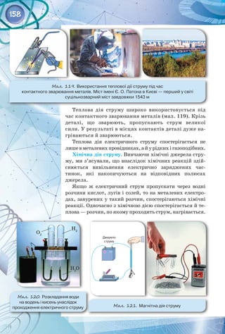 158
Теплова дія струму широко використовується під
час контактного зварювання металів (мал. 119). Крізь
деталі, що зварюють, пропускають струм великої
сили. У результаті в місцях контактів деталі дуже на­
гріваються й зварюються.
Теплова дія електричного струму спостерігається не
лишевметалевихпровідниках,айурідкихігазоподібних.
Хімічна дія струму. Вивчаючи хімічні джерела стру­
му, ми з’ясували, що внаслідок хімічних реакцій здій­
снюється вивільнення електрично заряджених час­
тинок, які накопичуються на відповідних полюсах
джерела.
Якщо ж електричний струм пропускати через водні
розчини кислот, лугів і солей, то на металевих електро­
дах, занурених у такий розчин, спостерігаються хімічні
реакції. Одночасно з хімічною дією спостерігається й те­
плова — розчин, по якому проходить струм, нагрівається.
Мал. 120. Розкладання води 	
на водень і кисень унаслідок 	
проходження електричного струму Мал. 121. Магнітна дія струму
Мал. 119. Використання теплової дії струму під час 	
контактного зварювання металів. Міст імені Є. О. Патона в Києві — перший у світі 	
суцільнозварний міст завдовжки 1543 м
O2
H2
H2
O
 