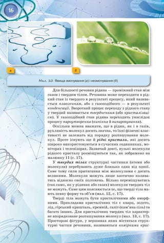 16
Для більшості речовин рідина — проміжний стан між
газом і твердим тілом. Речовина може переходити в рід­
кий стан із твердого в результаті процесу, який назива­
ється  плавленням, або з газоподібного — в результаті
конденсації. Зворотний процес переходу з рідкого стану
у твердий називається твердненням (або кристалізаці-
єю). У  газоподібний стан рідина переходить унаслідок
процесу пароутворення (кипіння й випаровування).
Оскільки можна вважати, що в рідин, як і в газів,
рухливість молекул досить значна, то їхні фізичні влас­
тивості не залежать від порядку розташування моле­
кул. Проте існують ще й рідкі кристали, які досить
широко використовуються в сучасних годинниках, мо­
ніторах і телевізорах. Зазвичай довгі, вузькі молекули
рідкого кристалу розміщуються так, як зображено на
малюнку 11 (с. 17).
У твердих тілах структурні частинки (атоми або
молекули) перебувають дуже близько одна від одної.
Саме тому сили притягання між молекулами є досить
великими. Молекули можуть лише хаотично колива­
тись відносно своїх положень. Вільно переміщуватись
(так само, як у рідинах або газах) молекули твердих тіл
не можуть. Саме цим пояснюється те, що тверді тіла ма­
ють певну форму та об’єм (мал. 12, с. 17).
Тверді тіла можуть бути кристалічними або аморф­
ними. Прикладами кристалічних тіл є кварц, золото,
лід, гірський кришталь, кремній, галіт (кам’яна сіль) та
багато інших. Для кристалічних твердих тіл характер­
не впорядковане розташування молекул (мал. 13, с. 17). 
Просторові фігури, у вершинах яких містяться струк­
турні частки речовини, називаються  комірками крис-
a б
Мал. 10. Явища змочування (а) і незмочування (б)
 