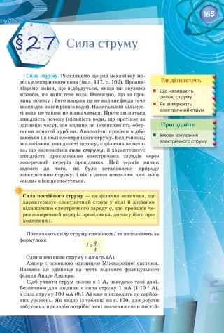 165
Сила струму. Розглянемо ще раз механічну мо­
дель електричного кола (мал. 117, с. 162). Проана­
лізуємо зміни, що відбудуться, якщо ми звузимо
жолоби, по яких тече вода. Очевидно, що на при­
чину потоку і його напрям це не вплине (вода тече
внаслідок зміни рівнів води). На загальній кількос­
ті води це також не позначиться. Проте зміниться
швидкість потоку (кількість води, що протікає за
одиницю часу), що вплине на інтенсивність обер­
тання лопатей турбіни. Аналогічні процеси відбу­
ваються і в колі електричного струму. Величиною,
аналогічною швидкості потоку, є фізична величи­
на, що називається сила струму, й характеризує 
швидкість проходження електричних зарядів через 
поперечний переріз провідника. Цей термін виник 
задовго до того, як було встановлено природу 
електричного струму, і він є дещо невдалим, оскільки
«сили» ніяк не стосується.
Сила постійного струму — це фізична величина, що
характеризує електричний струм у колі й дорівнює
відношенню електричного заряду q, що пройшов че­
рез поперечний переріз провідника, до часу його про­
ходження t.
Позначають силу струму символом І та визначають за
формулою: q
I
t
= .
Одиницею сили струму є ампер, (А).
Ампер є основною одиницею Міжнародної системи.
Названа ця одиниця на честь відомого французького 
фізика Андре Ампера.
Щоб уявити струм силою в 1 А, наведемо такі дані.
Безпечною для людини є сила струму 1  мА (1∙10–3
  А), 
а сила струму 100 мА (0,1 А) вже призводить до серйоз­
них уражень. Як видно із таблиці на с. 170, для роботи
побутових приладів потрібні такі значення сили постій­
§27
Пригадайте
	 Умови існування
електричного струму
Ви дізнаєтесь
	 Що називають 	
силою струму
	 Як вимірюють 	
електричний струм
Сила струму
Сила струму
 