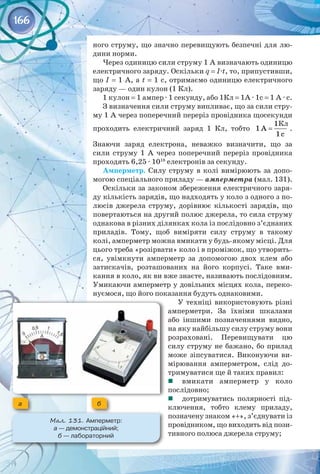 166
ного струму, що значно перевищують безпечні для лю­
дини норми.
Через одиницю сили струму 1 А визначають одиницю
електричного заряду. Оскільки q = I·t, то, припустивши,
що I = 1 A, а t = 1 с, отримаємо одиницю електричного 
заряду — один кулон (1 Кл).
1 кулон = 1 ампер · 1 секунду, або 1Кл = 1А · 1с = 1 А · с.
З визначення сили струму випливає, що за сили стру­
му 1 А через поперечний переріз провідника щосекунди
проходить електричний заряд 1  Кл, тобто
1
1 A
1c
= .
Знаючи заряд електрона, неважко визначити, що за
сили струму 1  А через поперечний переріз провідника
проходять 6,25 · 1018
 електронів за секунду.
Амперметр. Силу струму в колі вимірюють за допо­
могою спеціального приладу — амперметра (мал. 131).
Оскільки за законом збереження електричного заря­
ду кількість зарядів, що надходять у коло з одного з по­
люсів джерела струму, дорівнює кількості зарядів, що
повертаються на другий полюс джерела, то сила струму
однакова в різних ділянках кола із послідовно з’єднаних
приладів. Тому, щоб виміряти силу струму в такому
колі, амперметр можна вмикати у будь-якому місці. Для
цього треба «розірвати» коло і в проміжок, що утворить­
ся, увімкнути амперметр за допомогою двох клем або
затискачів, розташованих на його корпусі. Таке вми­
кання в коло, як ви вже знаєте, називають послідовним. 
Умикаючи амперметр у довільних місцях кола, переко­
нуємося, що його показання будуть однаковими.
У техніці використовують різні
амперметри. За їхніми шкалами
або іншими позначеннями видно,
на яку найбільшу силу струму вони
розраховані. Перевищувати цю
силу струму не бажано, бо прилад
може зіпсуватися. Виконуючи ви­
мірювання амперметром, слід до­
тримуватися ще й таких правил:
	 вмикати амперметр у коло 
послідовно;
	 дотримуватись полярності під­
ключення, тобто клему приладу,
позначену знаком «+», з’єднувати із
провідником, що виходить від пози­
тивного полюса джерела струму;
Мал. 131. Амперметр: 	
а — демонстраційний; 	
б — лабораторний
а б
Кл
 
