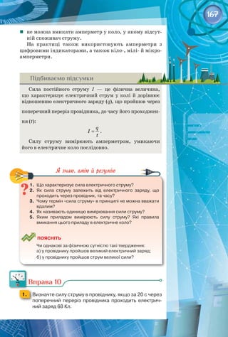 167
	 не можна вмикати амперметр у коло, у якому відсут­
ній споживач струму.
На практиці також використовують амперметри з
цифровими індикаторами, а також кіло-, мілі- й мікро­
амперметри.
Підбиваємо підсумки
Сила постійного струму І  — це фізична величина, 
що характеризує електричний струм у колі й дорівнює
відношенню електричного заряду (q), що пройшов через
поперечний переріз провідника, до часу його проходжен­
ня (t):
q
I
t
= .
Силу струму вимірюють амперметром, умикаючи
його в електричне коло послідовно.
1.	 Що характеризує сила електричного струму?
2.	 Як сила струму залежить від електричного заряду, що
проходить через провідник, та часу?
3.	 Чому термін «сила струму» в принципі не можна вважати
вдалим?
4.	 Як називають одиницю вимірювання сили струму?
5.	 Яким приладом вимірюють силу струму? Які правила
вмикання цього приладу в електричне коло?
	
Поясніть
	 Чи однакові за фізичною сутністю такі твердження:
	 а) у провіднику пройшов великий електричний заряд;
	 б) у провіднику пройшов струм великої сили?
Вправа 10
1. 	 Визначте силу струму в провіднику, якщо за 20 с через
поперечний переріз провідника проходить електрич-
ний заряд 68 Кл.
 