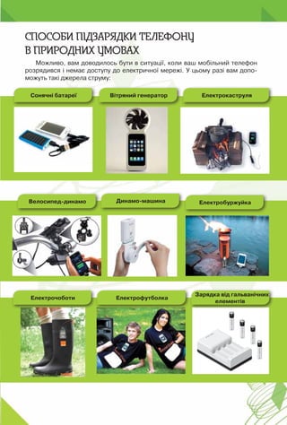 175
Можливо, вам доводилось бути в ситуації, коли ваш мобільний телефон
розрядився і немає доступу до електричної мережі. У цьому разі вам допо-
можуть такі джерела струму:
Способи підзарядки телефону
в природних умовах
Сонячні батареї Електрокаструля
Електрочоботи
Вітряний генератор
Електрофутболка
Зарядка від гальванічних
елементів
Велосипед-динамо Динамо-машина Електробуржуйка
 
