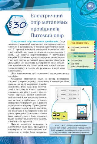 183
Електричний опір металевих провідників. Опір
металів зумовлений взаємодією електронів, що ру­
хаються в провіднику, з йонами кристалічної ґрат­
ки. У  процесі взаємодії електрони втрачають час­
тину енергії, яку вони отримують в електричному 
полі. Ця енергія перетворюється у внутрішню 
енергію. Відповідно, в результаті проходження елек­
тричного струму металевий провідник нагрівається.
Дослідимо, як залежить електричний опір метале­
вих провідників від їхньої довжини, площі попере­
чного перерізу, а також від речовини, з якої вони 
виготовлені.
Для встановлення цієї залежності проведемо низку­ 
дослідів.
Складемо електричне коло, в якому послідовно
з’єднані джерело струму, амперметр і демонстраційна
панель, на якій закріплені провід­
ники (мал. 143). Два з них виготов­
лені з ніхрому й мають однакову
довжину, але різну площу попере­
чного перерізу. Третій виготовле­
ний зі сталі й має таку саму довжи­
ну, як інші провідники, та площу
поперечного перерізу, як у другого
провідника з ніхрому. Прилад скон­
струйовано таким чином, що мож­
на включати в електричне коло як
увесь провідник (контакти з лівого
боку панелі), так і його половину
(один контакт із лівого боку панелі,
а інший — із правого).
Будемо спочатку включати в
електричне коло весь провідник і
спостерігати за показаннями ам­
перметра, а потім його половину.
§30
Пригадайте
	 Закон Ома
	 Що таке 	
електричний опір
Електричний
опір металевих
провідників.
Питомий опір
Електричний
опір металевих
провідників.
Питомий опір
Ви дізнаєтесь
	 Що таке питомий
опір
Мал. 143. Дослід для визначення 	
залежності опору металевого провідника від
його довжини, площі поперечного перерізу 	
та від речовини, з якої він виготовлений
 