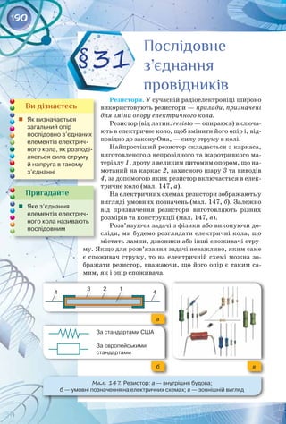 190
Мал. 147
. Резистор: а — внутрішня будова; 	
б — умовні позначення на електричних схемах; в — зовнішній вигляд
§31
Пригадайте
	 Яке з’єднання 	
елементів електрич-
ного кола називають
послідовним
Ви дізнаєтесь
	 Як визначається 	
загальний опір 	
послідовно з’єднаних
елементів електрич-
ного кола, як розподі-
ляється сила струму
й напруга в такому
з’єднанні
Послідовне
з’єднання
провідників
Послідовне
з’єднання
провідників
1
2
3
4 4
За стандартами США
За європейськими
стандартами
а
в
б
Резистори. У сучасній радіоелектроніці широко
використовують резистори — прилади, призначені
для зміни опору електричного кола.
Резистор (від латин. resisto — опираюсь) включа­
ють в електричне коло, щоб змінити його опір і, від­
повідно до закону Ома, — силу струму в колі.
Найпростіший резистор складається з каркаса,
виготовленого з непровідного та жаротривкого ма­
теріалу 1, дроту з великим питомим опором, що на­
мотаний на каркас 2, захисного шару 3 та виводів
4, за допомогою яких резистор включається в елек­
тричне коло (мал. 147, а).
На електричних схемах резистори зображають у
вигляді умовних позначень (мал. 147, б). Залежно
від призначення резистори виготовляють різних
розмірів та конструкції (мал. 147, в).
Розв’язуючи задачі з фізики або виконуючи до­
сліди, ми будемо розглядати електричні кола, що
містять лампи, дзвоники або інші споживачі стру­
му. Якщо для розв’язання задачі неважливо, яким саме
є споживач струму, то на електричній схемі можна зо­
бражати резистор, вважаючи, що його опір є таким са­
мим, як і опір споживача.
 