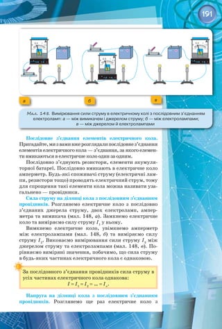 191
а б в
Мал. 148. Вимірювання сили струму в електричному колі з послідовним з’єднанням	
електроламп: а — між вимикачем і джерелом струму; б — між електролампами; 	
в — між джерелом й електролампами
Послідовне з’єднання елементів електричного кола.
Пригадайте,мизвамивжерозглядалипослідовнез’єднання
елементів електричного кола — з’єднання, за якого елемен­
ти вмикаються в електричне коло один за одним.
Послідовно з’єднують резистори, елементи акумуля­
торної батареї. Послідовно вмикають в електричне коло
амперметр. Будь-які споживачі струму (електричні лам­
пи, резистори тощо) проводять електричний струм, тому
для спрощення такі елементи кола можна називати уза­
гальнено — провідники.
Сила струму на ділянці кола з послідовним з’єднанням
провідників. Розглянемо електричне коло з послідовно
з’єднаних джерела струму, двох електроламп, ампер­
метра та вимикача (мал. 148, а). Замкнемо електричне
коло та виміряємо силу струму I1
у ньому.
Вимкнемо електричне коло, увімкнемо амперметр
між електролампами (мал.  148, б) та виміряємо силу
струму I2
. Виконаємо вимірювання сили струму I3
між
джерелом струму та електролампами (мал. 148, в). По­
рівняємо виміряні значення, побачимо, що сила струму
в будь-яких частинах електричного кола є однаковою.
За послідовного з’єднання провідників сила струму в
усіх частинах електричного кола однакова:
I = I1
= I2
= … = In
.
Напруга на ділянці кола з послідовним з’єднанням
провідників. Розглянемо ще раз електричне коло з 
 