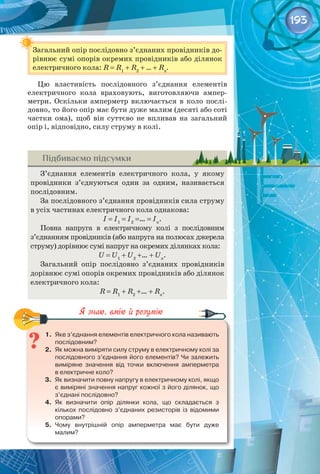 193
Загальний опір послідовно з’єднаних провідників до­
рівнює сумі опорів окремих провідників або ділянок
електричного кола: R = R1
+ R2
+ … + Rn
.
Цю властивість послідовного з’єднання елементів
електричного кола враховують, виготовляючи ампер­
метри. Оскільки амперметр включається в коло послі­
довно, то його опір має бути дуже малим (десяті або соті
частки ома), щоб він суттєво не впливав на загальний
опір і, відповідно, силу струму в колі.
Підбиваємо підсумки
З’єднання елементів електричного кола, у якому
провідники з’єднуються один за одним, називається
послідовним.
За послідовного з’єднання провідників сила струму
в усіх частинах електричного кола однакова:
I = I1
= I2
=… = In
.
Повна напруга в електричному колі з послідовним
з’єднанням провідників (або напруга на полюсах джерела
струму) дорівнює сумі напруг на окремих ділянках кола:
U = U1
+ U2
+… + Un
.
Загальний опір послідовно з’єднаних провідників
дорівнює сумі опорів окремих провідників або ділянок
електричного кола:
R = R1
+ R2
+… + Rn
.
1.	 Яке з’єднання елементів електричного кола називають
послідовним?
2.	 Як можна виміряти силу струму в електричному колі за 	
послідовного з’єднання його елементів? Чи залежить
виміряне значення від точки включення амперметра 	
в електричне коло?
3.	 Як визначити повну напругу в електричному колі, якщо
є виміряні значення напруг кожної з його ділянок, що
з’єднані послідовно?
4.	 Як визначити опір ділянки кола, що складається з 	
кількох послідовно з’єднаних резисторів із відомими
опорами?
5.	 Чому внутрішній опір амперметра має бути дуже 	
малим?
 