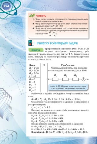 194
	
Поясніть
1.	 Чому сила струму за послідовного з’єднання провідників
на всіх ділянках є однаковою?
2.	 Чому за послідовного з’єднання двох споживачів справ-
джується формула R = R1
+ R2
?
3.	 Чому напруги на провідниках та їх опори за послідовного
з’єднання для будь-якої пари провідників пов’язані спів-
відношенням:
U U
R R
=
1 2
1 2
?
Вчимося розв’язувати задачі
Задача
Задача Три резистори з опорами 2 Ом, 3 Ом, 5 Ом
з’єднані послідовно. Амперметр, уві­
мкнений у коло, показує силу струму 1 А. Визначте опір
кола, напругу на кожному резисторі та повну напругу на
кінцях ділянки кола.
Дано:
R1
= 2 Ом
R2
= 3 Ом
R3
= 5 Ом
I = 1 А
CI Розв’язання:
Схема ділянки кола, яка розгляда­
ється в задачі, має вигляд (мал. 150):
А
R1
R2
R3
Мал. 150. Ділянка електричного кола 	
з послідовним з’єднанням елементів
R —?
U —?
U1
—?
U2
—?
U3
—?
Резистори з’єднані послідовно, тому загальний опір
кола:
R = R1
+ R2
+ R3
; R = 2 Ом + 3 Ом + 5 Ом = 10 Ом.
Сила струму за послідовного з’єднання є однаковою в
усіх резисторах:
I1
= I2
= I3
= I = 1 А.
Напругу на кожному з резисторів визначаємо за зако­
ном Ома для ділянки кола:
U1
= I ⋅ R1
, U1
= 1 А ⋅ 2 Ом = 2 В;
U2
= I ⋅ R2
, U2
= 1 А ⋅ 3 Ом = 3 В;
U3
= I ⋅ R3
, U3
= 1 А ⋅ 5 Ом = 5 В.
Повна напруга в колі за послідовного з’єднання:
U = U1
+ U2
+ U3
, або U = I ⋅ R,
U = 2 В + 3 В + 5 В = 10 В, або U = 1 А ⋅ 10 Ом = 10 В.
Відповідь: R = 10 Ом, U1
= 2 В, U2
= 3 В, U3
= 5 В, U = 10 В.
 