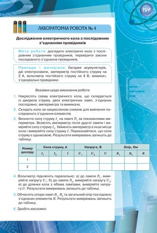 197
Дослідження електричного кола з послідовним
з’єднанням провідників
М ета роботи: дослідити електричні кола з послі-
довним з’єднанням провідників, перевірити закони
послідовного з’єднання провідників.
Прилади і матеріали: батарея акумуляторів,
дві електролампи, амперметр постійного струму на
2  А, вольтметр постійного струму на 4  В, вимикач,
з’єднувальні провідники.
Вказівки щодо виконання роботи
1.	 Накресліть схему електричного кола, що складається	
із джерела струму, двох електричних ламп, з’єднаних	
послідовно, амперметра та вимикача.
2.	 Складіть коло за накресленою схемою для вивчення по-
слідовного з’єднання елементів.
3.	 Визначте силу струму І1
на лампі Л1
за показаннями ам-
перметра. Включіть амперметр після другої лампи і ви-
міряйте силу струму І2
. Увімкніть амперметр в інше місце
кола і виміряйте силу струму І. Переконайтеся, що сила
струму є однаковою. Результати вимірювань запишіть до
таблиці.
Номер
досліду
Сила струму, А Напруга, В Опір, Ом
І1
І2
І U1
U2
U R1
R2
R
1
2
4. Вольтметр підключіть паралельно: а) до лампи Л1
, вимі-
ряйте напругу U1
; б) до лампи Л2
, виміряйте напругу U2
;
в) до ділянки кола з обома лампами, виміряйте напру­
гу U. Результати вимірювань запишіть до таблиці.
5. Обчисліть опори ламп R1
, R2
та загальний опір послідовно
з’єднаних елементів R. Результати вимірювань запишіть
до таблиці.
6. Зробіть висновки.
 