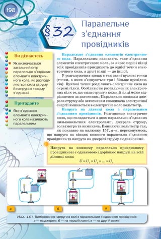 198
Паралельне з’єднання елементів електрично-
го кола. Паралельним називають таке з’єднання
елементів електричного кола, за якого перші кінці
всіх провідників приєднують до однієї точки елек­
тричного кола, а другі кінці — до іншої.
У розгалужених колах є так звані вузлові точки
(точки, в яких з’єднуються три і більше провідни­
ків). Вузлові точки розділяють електричне коло на
окремі гілки. Особливістю розгалужених електрич­
них кіл є те, що сила струму в кожній гілці може від­
різнятися за значенням. Паралельно полюсам дже­
рела струму або затискачам споживача електричної
енергії вмикається в електричне коло вольтметр.
Напруга на ділянці кола з паралельним
з’єднанням провідників. Розглянемо електричне
коло, що складається з двох паралельно з’єднаних
низьковольтних електроламп, джерела струму,
вольтметра та вимикача. Вмикаючи вольтметр так,
як показано на малюнку 157, а–в, переконуємось,
що напруга на кінцях кожного паралельно з’єднаного
провідника та напруга на джерелі струму є однаковими.
Напруга на кожному паралельно приєднаному 
провідникові є однаковою і дорівнює напрузі на всій
ділянці кола:
U = U1
= U2
= … = Un
.
§32
Пригадайте
	 Яке з’єднання 	
елементів електрич-
ного кола називають
паралельним
Ви дізнаєтесь
	 Як визначається 	
загальний опір 	
паралельно з’єднаних
елементів електрич-
ного кола, як розподі-
ляється сила струму
й напруга в такому
з’єднанні
Паралельне
з’єднання
провідників
Паралельне
з’єднання
провідників
а б в
Мал. 157. Вимірювання напруги в колі з паралельним з’єднанням провідників: 	
а — на джерелі; б — на першій лампі; в — на другій лампі
 