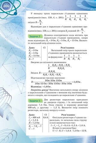 202
У випадку трьох паралельно з’єднаних однакових
провідників (мал. 159, б, с. 201):
0 0 0 0
1 1 1 1 3
R R R R R
= + + = ,
звідки 0
3
R
R = .
Відповідно для n паралельно з’єднаних однакових про­
відників (мал. 159, в, с. 201) з опором R0
кожний 0
R
R
n
= .
Задача 2
Задача 2 Ділянка електричного кола містить три
паралельно з’єднані провідники, опори
яких відповідно: R1
= 3 Ом, R2
= 5 Ом, R3
= 15 Ом. Визнач­
те загальний опір ділянки кола.
Дано:
R1
= 3 Ом
R2
= 5 Ом
R3
= 15 Ом
CI Розв’язання:
Загальний опір трьох паралельно
з’єднаних провідників визначається
за формулою:
1 2 3
1 1 1 1
R R R R
= + + .
R—?
Зведемо до спільного знаменника
2 3 1 3 1 2
1 2 3
1 R R R R R R
R R R R
+ +
= .
Звідки 1 2 3
2 3 1 3 1 2
R R R
R
R R R R R R
=
+ +
.
Підставляємо числові значення:
R
⋅ ⋅
≈
⋅ + ⋅ + ⋅
3 5 15
1,6
5 3 3 5
Îì Îì Îì
Îì
Îì 15 Îì Îì 15Îì Îì Îì
.
Відповідь: Îì
1,6
≈ .
Зверніть увагу! Значення загального опору ділянки
з паралельним з’єднанням є меншим від значення будь-
якого з опорів, що складають це паралельне з’єднання.
Задача 3
Задача 3 Два резистори паралельно приєднано 
до джерела струму, і їх загальний опір
дорівнює 7,5 Ом. Сила струму в першому резисторі
400 мА, у другому  — 1,2 А. Визначте опір кожного 
резистора, загальну напругу в колі.
Дано:
І1
= 400 мА  
І2
= 1,2 А
R = 7,5 Ом
CI
0,4А
Розв’язання:
Оскільки резистори з’єднано па­
ралельно, то загальна сила струму
в колі визначається так:
I = I1
+ I2
, I = 0,4 А +1,2 А = 1,6 А.
Згідно із законом Ома:
U = I ⋅ R, U = 1,6 А ⋅ 7,5 Ом = 12 В.
R1
— ? R2
—?
U —?
 