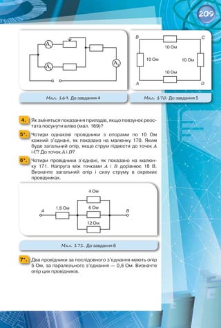 209
4. 	 Як зміняться показання приладів, якщо повзунок реос-
тата посунути вліво (мал. 169)?
5*. 	 Чотири однакові провідники з опорами по 10  Ом	
кожний з’єднані, як показано на малюнку  170. Яким
буде загальний опір, якщо струм підвести до точок А 
	
і С? До точок А і D?
6*. 	 Чотири провідники з’єднані, як показано на малюн-
ку  171. Напруга між точками A і В  дорівнює 18  В.	
Визначте загальний опір і силу струму в окремих	
провідниках.
Мал. 171. До завдання 6
7*. 	 Два провідники за послідовного з’єднання мають опір
5 Ом, за паралельного з’єднання — 0,8 Ом. Визначте
опір цих провідників.
Мал. 170. До завдання 5
Мал. 169. До завдання 4
1,6 Ом
А B
4 Ом
6 Ом
12 Ом
А
B C
D
10 Ом
10 Ом
10 Ом
10 Ом
А1
А2
А3
 