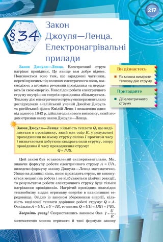 217
Закон Джоуля—Ленца. Електричний струм
нагріває провідник. Це явище вам добре відоме.
Пояснюється воно тим, що заряджені частинки,
переміщуючись під впливом електричного поля, вза­
ємодіють з атомами речовини провідника та переда­
ють їм свою енергію. Унаслідок роботи електричного
струму внутрішня енергія провідника збільшується.
Теплову дію електричного струму експериментально
досліджували англійський учений Джеймс Джоуль
та російський фізик Емілій Ленц і незалежно один
від одного у 1842 р. дійшли однакового висновку, який зго­
дом отримав назву закон Джоуля—Ленца.
Закон Джоуля—Ленца: кількість теплоти Q, що виді­
ляється в провіднику, який має опір R, у результаті
проходження по ньому струму силою І протягом часу
t визначається добутком квадрата сили струму, опору
провідника й часу проходження струму:
Q = I2
Rt.
Цей закон був встановлений експериментально. Ми,
знаючи формулу роботи електричного струму А = UIt, 
виведемо формулу закону Джоуля—Ленца математично.
Якщо на ділянці кола, якою проходить струм, не викону­
ється механічна робота і не відбуваються хімічні реакції,
то результатом роботи електричного струму буде тільки
нагрівання провідників. Нагрітий провідник внаслідок
теплообміну віддає отриману енергію в навколишнє се­
редовище. Згідно із законом збереження енергії, кіль­
кість виділеної теплоти дорівнює роботі струму: Q = А.
Оскільки А = UIt, а U = IR, то маємо: Q = UIt = IRIt = I2
Rt.
Зверніть увагу! Скориставшись законом Ома
U
I
R
= ,
математично можна отримати й такі формули закону 
Закон
Джоуля—Ленца.
Електронагрівальні
прилади
Закон
Джоуля—Ленца.
Електронагрівальні
прилади
§34
Пригадайте
	 Дії електричного
струму
Ви дізнаєтесь
	 Як можна виміряти
теплову дію струму
 