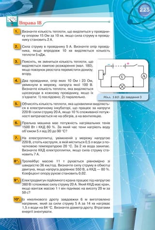 223
Мал. 180. До завдання 3
А
V
Вправа 18
1. 	 Визначте кількість теплоти, що виділиться у провідни-
ку опором 15 Ом за 10 хв, якщо сила струму в провід-
нику становить 2 А.
2. 	 Сила струму в провіднику 5 А. Визначте опір провід-
ника, якщо впродовж 10  хв виділяється кількість	
теплоти 5 кДж.
3. 	 Поясніть, як зміниться кількість теплоти, що
виділяється лампою розжарення (мал. 180),
якщо повзунок реостата перемістити донизу;
вгору.
4. 	 Два провідники, опір яких 10  Ом і 23  Ом,	
увімкнули в мережу, напруга якої 100  В.	
Визначте кількість теплоти, яка виділяється
щосекунди в кожному провіднику, якщо їх
з’єднати: 1) послідовно; 2) паралельно.
5. 	 Обчисліть кількість теплоти, яка щохвилини виділяєть-
ся в електричному інкубаторі, що працює за напруги
220 В і сили струму 20 А, якщо 10 % споживаної потуж-
ності витрачається не на обігрів, а на вентиляцію.
6. 	 Пральна машина має потужність нагрівальних тенів
1500  Вт і ККД 80  %. За який час тени нагріють воду
об’ємом 5 л від 20 до 90 °С?
7. 	 На  електроплитці, увімкненій у мережу напругою
220 В, стоїть каструля, в якій міститься 0,5 л води з по-
чатковою температурою 20 °С. За 2 хв вода закипає.
Визначте ККД електроплитки, якщо сила струму ста-
новить 7 А.
8*. 	 Тролейбус масою 11  т рухається рівномірно зі	
швидкістю 36 км/год. Визначте силу струму в обмотці
двигуна, якщо напруга дорівнює 550 В, а ККД — 80 %.
Коефіцієнт опору рухові становить 0,02.
9*. 	 Електродвигун підйомного крана працює під напругою
380 В і споживає силу струму 20 А. Який ККД має кран,
якщо вантаж масою 1 т він піднімає на висоту 20 м за
50 с?
10*. 	Із нікелінового дроту завдовжки 6  м виготовлено	
нагрівник, який за сили струму 5 А за 14 хв нагріває
1,5 л води на 84 °С. Визначте діаметр дроту. Втратами
енергії знехтувати.
 