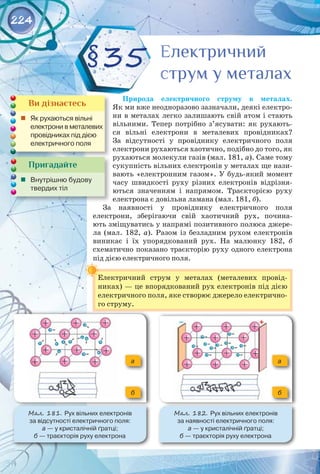 224
Природа електричного струму в металах. 
Як ми вже неодноразово зазначали, деякі електро­
ни в металах легко залишають свій атом і стають
вільними. Тепер потрібно з’ясувати: як рухають­
ся вільні електрони в металевих провідниках? 
За відсутності у провіднику електричного поля
електрони рухаються хаотично, подібно до того, як
рухаються молекули газів (мал. 181, а). Саме тому
сукупність вільних електронів у металах ще нази­
вають «електронним газом». У будь-який момент
часу швидкості руху різних електронів відрізня­
ються значенням і напрямом. Траєкторією руху
електрона є довільна ламана (мал. 181, б).
За наявності у провіднику електричного поля
електро­
ни, зберігаючи свій хаотичний рух, почина­
ють зміщуватись у напрямі позитивного полюса джере­
ла (мал.  182,  а). Разом із безладним рухом електронів 
виникає і їх упорядкований рух. На  малюнку  182,  б 
схематично показано траєкторію руху одного електрона
під дією електричного поля.
Електричний струм у металах (металевих провід­
никах) — це впорядкований рух електронів під дією
електричного поля, яке створює джерело електрично­
го струму.
§35
Пригадайте
	 Внутрішню будову
твердих тіл
Ви дізнаєтесь
	 Як рухаються вільні
електрони в металевих
провідниках під дією
електричного поля
Електричний
струм у металах
Електричний
струм у металах
Мал. 181. Рух вільних електронів 	
за відсутності електричного поля: 	
а — у кристалічній ґратці; 	
б — траєкторія руху електрона
Мал. 182. Рух вільних електронів 	
за наявності електричного поля: 	
а — у кристалічній ґратці; 	
б — траєкторія руху електрона
б б
а а
 