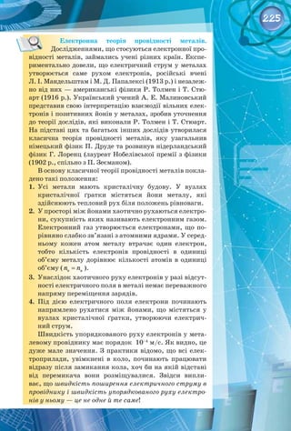 225
Електронна теорія провідності металів. 
Дослідженнями, що стосуються електронної про­
відності металів, займались учені різних країн. Експе­
риментально довели, що електричний струм у металах
утворюється саме рухом електронів, російські вчені
Л. І. Мандельштам і М. Д. Папалексі (1913 р.) і незалеж­
но від них — американські фізики Р. Толмен і Т. Стю­
арт (1916 р.). Український учений А. Е. Малиновський
представив свою інтерпретацію взаємодії вільних елек­
тронів і позитивних йонів у металах, зробив уточнення
до теорії дослідів, які виконали Р. Толмен і Т. Стюарт.
На підставі цих та багатьох інших дослідів утворилася
класична теорія провідності металів, яку узагальнив
німецький фізик П. Друде та розвинув нідерландський
фізик Г. Лоренц (лауреат Нобелівської премії з фізики
(1902 р., спільно з П. Зеєманом).
В основу класичної теорії провідності металів покла­
дено такі положення:
1.	 Усі метали мають кристалічну будову. У  вузлах
кристалічної ґратки містяться йони металу, які
здійснюють тепловий рух біля положень рівноваги.
2.	 У просторі між йонами хаотично рухаються електро­
ни, сукупність яких називають електронним газом.
Електронний газ утворюється електронами, що по­
рівняно слабко зв’язані з атомними ядрами. У серед­
ньому кожен атом металу втрачає один електрон,
тобто кількість електронів провідності в одиниці
об’єму металу дорівнює кількості атомів в одиниці
об’єму ( e a
n n
= ).
3.	 Унаслідок хаотичного руху електронів у разі відсут­
ності електричного поля в металі немає переважного
напряму переміщення зарядів.
4.	 Під дією електричного поля електрони починають
напрямлено рухатися між йонами, що містяться у
вузлах кристалічної ґратки, утворюючи електрич­
ний струм.
Швидкість упорядкованого руху електронів у мета­
левому провіднику має порядок  10–4
м/с. Як видно, це
дуже мале значення. З практики відомо, що всі елек­
троприлади, увімкнені в коло, починають працювати
відразу після замикання кола, хоч би на якій відстані
від перемикача вони розміщувалися. Звідси випли­
ває, що швидкість поширення електричного струму в
провіднику і швидкість упорядкованого руху електро-
нів у ньому — це не одне й те саме!
 