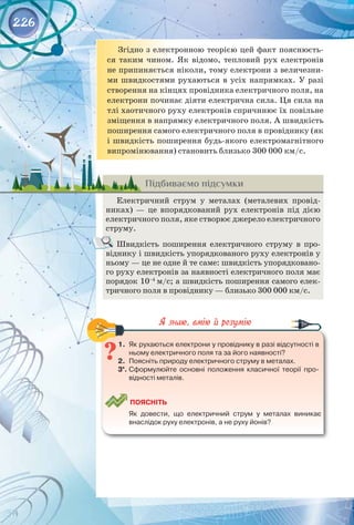 226
Згідно з електронною теорією цей факт пояснюєть­
ся таким чином. Як відомо, тепловий рух електронів
не припиняється ніколи, тому електрони з величезни­
ми швидкостями рухаються в усіх напрямках. У  разі
створення на кінцях провідника електричного поля, на
електрони починає діяти електрична сила. Ця сила на
тлі хаотичного руху електронів спричинює їх повільне
зміщення в напрямку електричного поля. А швидкість
поширення самого електричного поля в провіднику (як
і швидкість поширення будь-якого електромагнітного
випромінювання) становить близько 300 000 км/с.
Підбиваємо підсумки
Електричний струм у металах (металевих провід­
никах)  — це впорядкований рух електронів під дією
електричного поля, яке створює джерело електричного
струму.
Швидкість поширення електричного струму в про­
віднику і швидкість упорядкованого руху електронів у
ньому — це не одне й те саме: швидкість упорядковано­
го руху електронів за наявності електричного поля має
порядок 10–4
 м/с; а швидкість поширення самого елек­
тричного поля в провіднику — близько 300 000 км/с.
1.	 Як рухаються електрони у провіднику в разі відсутності в
ньому електричного поля та за його наявності?
2.	 Поясніть природу електричного струму в металах.
3*.	Сформулюйте основні положення класичної теорії про-
відності металів.
	
Поясніть
Як довести, що електричний струм у металах виникає 	
внаслідок руху електронів, а не руху йонів?
 