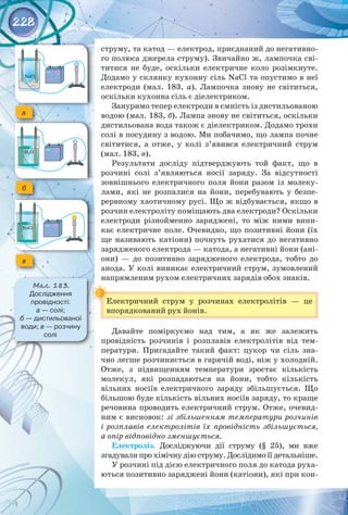 228
струму, та катод — електрод, приєднаний до негативно­
го полюса джерела струму). Звичайно ж, лампочка сві­
титися не буде, оскільки електричне коло розімкнуте.
Додамо у склянку кухонну сіль NaCl та опустимо в неї
електроди (мал.  183,  а). Лампочка знову не світиться,
оскільки кухонна сіль є діелектриком.
Зануримо тепер електроди в ємність із дистильованою
водою (мал. 183, б). Лампа знову не світиться, оскільки
дистильована вода також є діелектриком. Додамо трохи
солі в посудину з водою. Ми побачимо, що лампа почне
світитися, а отже, у колі з’явився електричний струм
(мал. 183, в).
Результати досліду підтверджують той факт, що в
розчині солі з’являються носії заряду. За відсутності
зовнішнього електричного поля йони разом із молеку­
лами, які не розпалися на йони, перебувають у безпе­
рервному хаотичному русі. Що ж відбувається, якщо в
розчин електроліту поміщають два електроди? Оскільки
електроди різнойменно заряджені, то між ними вини­
кає електричне поле. Очевидно, що позитивні йони (їх
ще називають катіони) почнуть рухатися до негативно
зарядженого електрода — катода, а негативні йони (ані­
они)  — до позитивно зарядженого електрода, тобто до
анода. У колі виникає електричний струм, зумовлений
напрямленим рухом електричних зарядів обох знаків.
Електричний струм у розчинах електролітів  — це
впорядкований рух йонів.
Давайте поміркуємо над тим, а як же залежить 
провідність розчинів і розплавів електролітів від тем­
ператури. Пригадайте такий факт: цукор чи сіль зна­
чно легше розчиняється в гарячій воді, ніж у холодній.
Отже, з підвищенням температури зростає кількість
молекул, які розпадаються на йони, тобто кількість
вільних носіїв електричного заряду збільшується. Що
більшою буде кількість вільних носіїв заряду, то краще
речовина проводить електричний струм. Отже, очевид­
ним є висновок: зі збільшенням температури розчинів
і розплавів електролітів їх провідність збільшується,
а опір відповідно зменшується.
Електроліз. Досліджуючи дії струму (§ 25), ми вже 
згадували про хімічну дію струму. Дослідимо її детальніше.
У розчині під дією електричного поля до катода руха­
ються позитивно заряджені йони (катіони), які при кон­
а
б
в
Мал. 183.
Дослідження 	
провідності: 	
а — солі;
б — дистильованої
води; в — розчину
солі
 