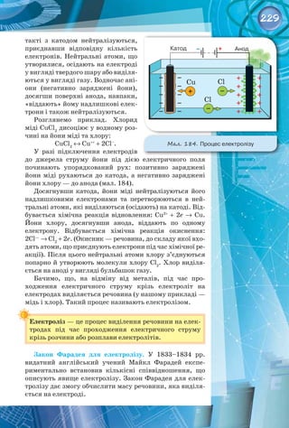 229
такті з катодом нейтралізуються,
приєднавши відповідну кількість
електронів. Нейтральні атоми, що
утворилися, осідають на електроді
у вигляді твердого шару або виділя­
ються у вигляді газу. Водночас ані­
они (негативно заряджені йони),
досягши поверхні анода, навпаки,
«віддають» йому надлишкові елек­
трони і також нейтралізуються.
Розглянемо приклад. Хлорид
міді CuCl2
дисоціює у водному роз­
чині на йони міді та хлору:
CuCl2
 ↔ Cu++
 + 2Cl–
.
У разі підключення електродів 
до джерела струму йони під дією електричного поля 
починають упорядкований рух: позитивно заряджені
йони міді рухаються до катода, а негативно заряджені
йони хлору — до анода (мал. 184).
Досягнувши катода, йони міді нейтралізуються його
надлишковими електронами та перетворюються в ней­
тральні атоми, які виділяються (осідають) на катоді. Від­
бувається хімічна реакція відновлення: Cu2+
 + 2e →  Cu.
Йони хлору, досягнувши анода, віддають по одному
електрону. Відбувається хімічна реакція окиснення:
2Cl—
 → Cl2
 + 2e. (Окисник — речовина, до складу якої вхо­
дять атоми, що приєднують електрони під час хімічної ре­
акції). Після цього нейтральні атоми хлору з’єднуються
попарно й утворюють молекули хлору Cl2
. Хлор виділя­
ється на аноді у вигляді бульбашок газу.
Бачимо, що, на відміну від металів, під час про­
ходження електричного струму крізь електроліт на 
електродах виділяється речовина (у нашому прикладі —
мідь і хлор). Такий процес називають електролізом.
Електроліз — це процес виділення речовини на елек­
тродах під час проходження електричного струму
крізь розчини або розплави електролітів.
Закон Фарадея для електролізу. У  1833–1834  рр.
видатний англійський учений Майкл Фарадей експе­
риментально встановив кількісні співвідношення, що
описують явище електролізу. Закон Фарадея для елек­
тролізу дає змогу обчислити масу речовини, яка виділя­
ється на електроді.
Мал. 184. Процес електролізу
 