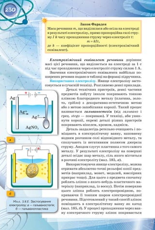 230
Закон Фарадея
Маса речовини m, що виділилася або осіла на електроді
в результаті електролізу, прямо пропорційна силі стру­
му І й часу проходження струму через електроліт t:
m = kIt,
де k  — коефіцієнт пропорційності (електрохімічний
еквівалент).
Електрохімічний еквівалент речовини дорівнює
масі цієї речовини, що виділяється на електроді за 1 с
під час проходження через електроліт струму силою 1 А.
Значення електрохімічного еквівалента найбільш по­
ширених речовин подано в таблиці на форзаці підручника.
Використання електролізу. Явище електролізу засто­
совується в сучасній техніці. Розглянемо деякі приклади.
Деталі технічних пристроїв, деякі частини
предметів побуту інколи покривають тонкою
плівкою благородного металу (платина, золо­
то, срібло) з декоративно-естетичною метою
або з метою запобігання корозії. Такий процес
називається гальваностегія (від гальвано і
грец. stego — покриваю). У техніці, аби уник­
нути корозії, окремі деталі різних пристроїв
покривають нікелем, хромом, кадмієм.
Деталь заздалегідь ретельно очищають і по­
міщають в електролітичну ванну, наповнену
водним розчином солі відповідного металу, та
сполучають із негативним полюсом джерела
струму. Анодом слугує пластинка з того самого
металу. У  результаті електролізу на поверхні
деталі осідає шар металу, сіль якого міститься
в розчині електроліту (мал. 185, а).
Використовуючи явище електролізу, можна
отримати абсолютно точні рельєфні копії пред­
метів (наприклад, монет, медалей, ювелірних
прикрас тощо). Для цього з предмета спочатку
роблять зліпок з якого-небудь пластичного ма­
теріалу (наприклад, із воску). Потім поверхню
цього зліпка роблять електропровідною, по­
криваючи її тонким шаром електропровідної
речовини. Підготовлений у такий спосіб зліпок
поміщають в електролітичну ванну як катод
(мал. 185, б). У процесі проходження через ван­
ну електричного струму зліпок покривається
а
б
Мал. 185. Застосування 	
електролізу: а — гальваностегія;
б — гальванопластика
 
