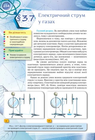 234
Газовий розряд. За звичайних умов гази майже
повністю складаються з нейтральних атомів чи мо­
лекул, тому є діелектриками.
Переконатися в тому, що повітря є діелектри­
ком, можна за допомогою такого досліду. Візьмемо
дві металеві пластини. Одну з пластин приєднаємо
до корпусу електрометра. Потім доторкнемося не­
гативно зарядженою паличкою до пластини, при­
єднаноїдоелектрометра.Обидвіпластининабудуть
електричного заряду, одна негативного (внаслідок
дотику), друга (та, що заземлена) — позитивного
(внаслідок впливу) (мал. 187, а).
За умови достатньо сухого повітря заряд на
пластинах триматиметься доволі довго, а отже, елек­
тричний струм через повітряний простір між пластина­
ми не проходить. Це свідчить про те, що в повітрі між
зарядженими пластинами майже відсутні вільні носії
електричного заряду.
Однак за деяких умов можна одержати електричний
струм і в газах. Внесемо у простір між пластинами запа­
лену спиртівку. Спостерігаємо швидкий розряд електро­
метра (мал.  187,  б). Отже, повітря внаслідок значного
підвищення температури набуло провідності й замкнуло
Електричний струм
у газах
Електричний струм
у газах
§37
Пригадайте
	 Умови існування
електричного струму
Ви дізнаєтесь
	 Особливості елек-
тричного струму 	
в газоподібних 	
середовищах
а б
Мал. 187. Дослід з електропровідності повітря: а — за нормальних умов повітря 	
не проводить електричний струм; б — нагріте повітря проводить електричний струм
 