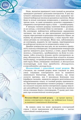 236
Отже, механізм провідності газів схожий на механізм
провідності розчинів і розплавів електролітів. У разі від­
сутності зовнішнього електричного поля заряджені час­
тинки й нейтральні молекули рухаються хаотично. Якщо
йони та вільні електрони потрапляють у зовнішнє елек­
тричне поле, то вони починають рухатися спрямовано і
створюють електричний струм у газах — газовий розряд.
У випадку газового розряду позитивні йони рухають­
ся до катода, а негативні йони та електрони — до анода.
На  електродах відбувається нейтралізація заряджених
частинок, так само, як при проходженні електричного
струму через розчини та розплави електролітів. Однак, на
відміну від розчинів електролітів, у газах відсутнє виді­
лення речовин на електродах. Йони газу, наблизившись
до електродів, віддають їм свої заряди, перетворюються
на нейтральні молекули та потрапляють знову в газ.
Давайте поміркуємо над тим, як же залежить провід­
ність газів від температури. З підвищенням температури
зростає швидкість руху молекул, а отже, дедалі більше
молекул, стикаючись, «розбиваються» на йони та елек­
трони, тобто кількість вільних носіїв електричного за­
ряду збільшується. Що більшою буде кількість вільних
носіїв заряду, то краще речовина проводитиме електрич­
ний струм. Отже, очевидним є висновок: зі збільшенням
температури газів їхня провідність збільшується,
а опір відповідно зменшується.
Несамостійний і самостійний газові розряди. Ми
з’ясували, що газовий розряд може існувати за двох
умов: існування електричного поля та наявності 
зовнішнього йонізатора. Дослід показує, що якщо 
усунути причину, яка б викликала йонізацію газу 
(прибрати пальник, вимкнути джерело рентгенівського
випромінювання тощо), то газовий розряд припиняєть­
ся. Причиною припинення газового розряду є зменшен­
ня кількості вільних носіїв електричного заряду внаслі­
док рекомбінації молекул газу та відновлення молекул
після стикання йонів з електродами. У цьому разі гово­
рять про несамостійний газовий розряд.
Несамостійний газовий розряд — це процес проход­
ження електричного струму, що відбувається тільки
за наявності зовнішнього йонізатора.
За певних умов газ може проводити електричний
струм і після припинення дії йонізатора  — настає 
самостійний газовий розряд.
 