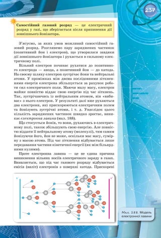 237
Самостійний газовий розряд  — це електричний 
розряд у газі, що зберігається після припинення дії
зовнішнього йонізатора.
З’ясуємо, за яких умов можливий самостійний га­
зовий розряд. Розглянемо пару заряджених частинок
(позитивний йон і електрон), що утворилася завдяки
дії зовнішнього йонізатора і рухається в сильному елек­
тричному полі.
Вільний електрон починає рухатися до позитивно­
го електрода  — анода, а позитивний йон  — до катода.
На своєму шляху електрон зустрічає йони та нейтральні
атоми. У  проміжках між двома послідовними зіткнен­
нями енергія електрона збільшується за рахунок робо­
ти сил електричного поля. Маючи малу масу, електрон
майже повністю віддає свою енергію під час зіткнень.
Так, зустрічаючись із нейтральним атомом, він «виби­
ває» з нього електрон. У результаті далі вже рухаються
два електрони, які прискорюються електричним полем
та йонізують зустрічні атоми, і т. д. Унаслідок цього
кількість заряджених частинок швидко зростає, вини­
кає електронна лавина (мал. 188).
Що стосується йонів, то вони, рухаючись в електрич­
ному полі, також збільшують свою енергію. Але повніс­
тю віддати її нейтральному атому (молекулі), тим самим
йонізуючи його, йон не може, оскільки має масу, сумір­
ну з масою атома. Під час зіткнення відбувається лише
передавання частини кінетичної енергії (як між більярд­
ними кулями).
Проте електронна лавина  — це не єдина причина 
виникнення вільних носіїв електричного заряду в газах.
Виявляється, що під час газового розряду відбувається 
емісія (виліт) електронів з поверхні катода. Прискорені
Мал. 188. Модель
електронної лавини
 