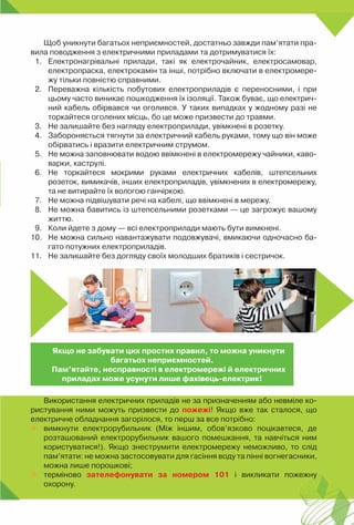 241
Щоб уникнути багатьох неприємностей, достатньо завжди пам’ятати пра-
вила поводження з електричними приладами та дотримуватися їх:
1.	 Електронагрівальні прилади, такі як електрочайник, електросамовар,
електропраска, електрокамін та інші, потрібно включати в електромере-
жу тільки повністю справними.
2.	 Переважна кількість побутових електроприладів є переносними, і при
цьому часто виникає пошкодження їх ізоляції. Також буває, що електрич-
ний кабель обірвався чи оголився. У таких випадках у жодному разі не
торкайтеся оголених місць, бо це може призвести до травми.
3.	 Не залишайте без нагляду електроприлади, увімкнені в розетку.
4.	 Забороняється тягнути за електричний кабель руками, тому що він може
обірватись і вразити електричним струмом.
5.	 Не можна заповнювати водою ввімкнені в електромережу чайники, каво-
варки, каструлі.
6.	 Не торкайтеся мокрими руками електричних кабелів, штепсельних	
розеток, вимикачів, інших електроприладів, увімкнених в електромережу,
та не витирайте їх вологою ганчіркою.
7.	 Не можна підвішувати речі на кабелі, що ввімкнені в мережу.
8.	 Не можна бавитись із штепсельними розетками — це загрожує вашому
життю.
9.	 Коли йдете з дому — всі електроприлади мають бути вимкнені.
10.	 Не можна сильно навантажувати подовжувачі, вмикаючи одночасно ба-
гато потужних електроприладів.
11.	 Не залишайте без догляду своїх молодших братиків і сестричок.
Використання електричних приладів не за призначенням або невміле ко-
ристування ними можуть призвести до пожежі! Якщо вже так сталося, що
електричне обладнання загорілося, то перш за все потрібно:
	 вимкнути електрорубильник (Між іншим, обов’язково поцікавтеся, де
розташований електрорубильник вашого помешкання, та навчіться ним
користуватися!). Якщо знеструмити електромережу неможливо, то слід
пам’ятати: не можна застосовувати для гасіння воду та пінні вогнегасники,
можна лише порошкові;
	 терміново зателефонувати за номером 101 і викликати пожежну	
охорону.
Якщо не забувати цих простих правил, то можна уникнути
багатьох неприємностей.
Пам’ятайте, несправності в електромережі й електричних
приладах може усунути лише фахівець-електрик!
 