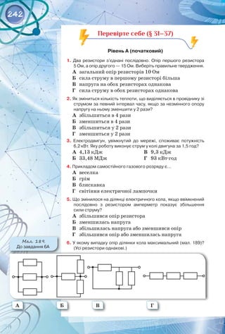 242
Перевірте себе (§ 31–37)
Рівень А (початковий)
1. Два резистори з’єднані послідовно. Опір першого резистора
5 Ом, а опір другого — 15 Ом. Виберіть правильне твердження.
А	 загальний опір резисторів 10 Ом
Б	 сила струму в першому резисторі більша
В	 напруга на обох резисторах однакова
Г	 сила струму в обох резисторах однакова
2. Як зміниться кількість теплоти, що виділяється в провіднику зі
струмом за певний інтервал часу, якщо за незмінного опору
напругу на ньому зменшити у 2 рази?
А	 збільшиться в 4 рази
Б	 зменшиться в 4 рази
В	 збільшиться у 2 рази
Г	 зменшиться у 2 рази
3. Електродвигун, увімкнутий до мережі, споживає потужність
6,2 кВт. Яку роботу виконує струм у колі двигуна за 1,5 год?
А	 4,13 кДж
Б	 33,48 МДж
В	 9,3 кДж
Г	 93 кВт·год
4. Прикладом самостійного газового розряду є…
А	 веселка
Б	 грім
В	 блискавка
Г	 світіння електричної лампочки
5. Що змінилося на ділянці електричного кола, якщо ввімкнений
послідовно з резистором амперметр показує збільшення
сили струму?
А	 збільшився опір резистора
Б	 зменшилась напруга
В	 збільшилась напруга або зменшився опір
Г	 збільшився опір або зменшилась напруга
6. У якому випадку опір ділянки кола максимальний (мал. 189)?
(Усі резистори однакові.)
Мал. 189.
До завдання 6А
А Б В Г
 