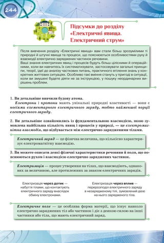 244
1. Ви детальніше вивчили будову атома.
Електрони і протони мають унікальні природні властивості  — вони є
носіями елементарного електричного заряду, тобто найменшої порції
електричного заряду.
2. Ви детальніше ознайомились із фундаментальною взаємодією, якою зу-
мовлена найбільша кількість явищ і процесів у природі, — це електромаг-
нітна взаємодія, що відбувається між електрично зарядженими тілами.
Електричний заряд — це фізична величина, що кількісно характери­
зує електромагнітну взаємодію.
3. Ви можете описати деякі фізичні характеристики речовини й поля, що по-
яснюються рухом і взаємодією електрично заряджених частинок.
Електризація — процес утворення на тілах, що взаємодіють, однако­
вих за величиною, але протилежних за знаком електричних зарядів.
Електризація через дотик — 	
набуття тілами, що контактують 	
електричного заряду внаслідок 	
обміну електронами.
Електризація через вплив — 	
перерозподіл електричного заряду 	
в незарядженому тілі, зумовлений дією 	
на нього зарядженого тіла.
Електричне поле  — це особлива форма матерії, що існує навколо
електрично заряджених тіл або частинок і діє з деякою силою на інші
частинки або тіла, що мають електричний заряд.
Після вивчення розділу «Електричні явища» вам стали більш зрозумілими ті
природні й штучні явища та процеси, що пояснюються особливостями руху й
взаємодії електрично заряджених частинок речовини.
Ваші знання електричних явищ і процесів будуть більш цілісними й операцій-
ними, коли ви навчитесь їх систематизувати, застосовувати загальні принци-
пи, теорії, ідеї до аналізу часткових питань, практичного втілення знань у кон-
кретних життєвих ситуаціях. Особливо такі вміння стануть у пригоді в ситуації,
коли ви змушені будете діяти не за інструкцією, у пошуку неординарних ви-
рішень проблем.
Підсумки до розділу
«Електричні явища.
Електричний струм»
 