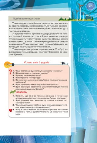 25
Підбиваємо підсумки
Температура — це фізична характеристика теплово­
го стану речовини, з якої складається тіло, що визнача­
ється середньою кінетичною енергією хаотичного руху
частинок речовини.
У природі теплові процеси підпорядковуються зако­
ну теплової рівноваги: тіла з більш високою темпера­
турою віддають теплоту менш нагрітим тілам, з якими
контактують,  допоки їхні температури із часом стануть
однаковими. Температура у стані теплової рівноваги на­
буває для всіх тіл однакового значення.
Температуру вимірюють термометрами. У побуті ко­
ристуються термометрами, проградуйованими за шка­
лою Цельсія.
1.	 Чому безладний рух молекул називають тепловим?
2.	 Що характеризує температура тіла?
3.	 Що таке теплова рівновага?
4.	 Як вимірюють температуру?
5.	 За яким принципом проградуйована температурна шка-
ла Цельсія?
6.	 Що є одиницею температурної шкали Цельсія?
7*.	Що є одиницею абсолютної шкали температур? Як вона
пов’язана з градусом Цельсія?
Поясніть
1.	 Поясніть, що означає теплова рівновага з точки зору 	
молекулярно-кінетичного вчення про будову речовини.
2.	 Який фізичний зміст вкладають у поняття: «гаряче» тіло,
«холодне» тіло?
3.	 Чому, якщо подихати собі на руку, отримуємо відчуття те-
пла, а якщо подути — відчуття холоду?
4.	 Чому в сильні морози небезпечно торкатись металевих
поверхонь голими руками? Поясніть це з фізичної точки
зору.
 