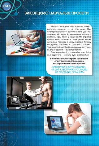 250
Мабуть, основне, без чого не може
прожити людина, — це електрика. Від
електропостачання залежить геть усе: по-
чинаючи від води й закінчуючи теплом і
світлом. Крім того, у наше життя стрімко
вриваються планшети, електронні книж-
ки та інші ґаджети й комунікатори. Готівку 	
поступово замінюють банківські картки.
Транспортні засоби із двигунами внутріш-
нього згорання — електромобілі.
Блага цивілізації, з одного боку, необхід-
ні, а з другого — можуть бути шкідливими.
Ви можете оцінити роль і значення
електрики в житті людини,
виконуючи навчальні проєкти
«Електрика в житті людини»,
«ВПЛИВ ЕЛЕКТРИЧНОГО СТРУМУ
НА ЛЮДСЬКИЙ ОРГАНІЗМ».
Виконуємо навчальні проєкти
 