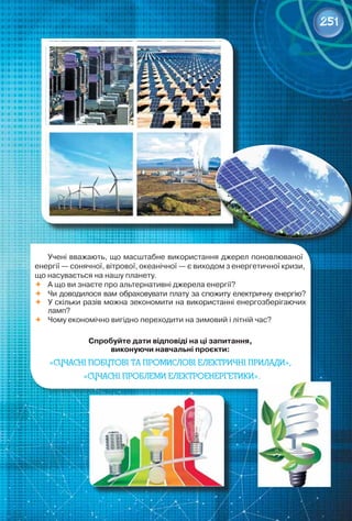 251
Учені вважають, що масштабне використання джерел поновлюваної
енергії — сонячної, вітрової, океанічної — є виходом з енергетичної кризи,
що насувається на нашу планету.
	 А що ви знаєте про альтернативні джерела енергії?
	 Чи доводилося вам обраховувати плату за спожиту електричну енергію?
	 У скільки разів можна зекономити на використанні енергозберігаючих
ламп?
	 Чому економічно вигідно переходити на зимовий і літній час?
Спробуйте дати відповіді на ці запитання,
виконуючи навчальні проєкти:
«Сучасні побутові та промислові електричні прилади»,
«Сучасні проблеми електроенергетики».
 