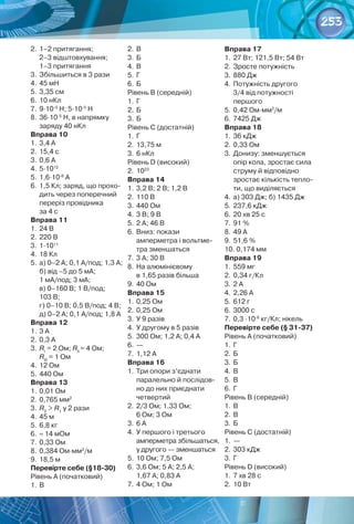 253
2.	1–2 притягання; 	
2–3 відштовхування; 	
1–3 притягання
3.	Збільшиться в 3 рази
4.	45 мН
5.	3,35 см
6.	10 нКл
7.	9∙10-5
Н; 5∙10-5
Н
8.	36∙10-5
Н, в напрямку	
заряду 40 нКл
Вправа 10
1.	3,4 А
2.	15,4 с
3.	0,6 А
4.	5∙1012
5.	1,6∙10-6
А
6.	1,5 Кл; заряд, що прохо-
дить через поперечний
переріз провідника	
за 4 с
Вправа 11
1.	24 В
2.	220 В
3.	1∙1011
4.	18 Кл
5.	а) 0–2 А; 0,1 А/под; 1,3 А;
б) від –5 до 5 мА; 	
1 мА/под; 3 мА; 	
в) 0–160 В; 1 В/под; 	
103 В; 	
г) 0–10 В; 0,5 В/под; 4 В;	
д) 0–2 А; 0,1 А/под; 1,8 А
Вправа 12
1.	3 А
2.	0,3 А
3.	RІ  
= 2 Ом; RІІ 
= 4 Ом;
RІІІ
 = 1 Ом
4.	12 Ом
5.	440 Ом
Вправа 13
1.	0,01 Ом
2.	0,765 мм2
3.	R2
 > R1
у 2 рази
4.	45 м
5.	6,8 кг
6.	≈ 14 мОм
7.	0,33 Ом
8.	0,384 Ом∙мм2
/м
9.	18,5 м
Перевірте себе (§18-30)
Рівень А (початковий)
1.	В
2.	В
3.	Б
4.	В
5.	Г
6.	Б
Рівень В (середній)
1.	Г
2.	Б
3.	Б
Рівень С (достатній)
1.	Г
2.	13,75 м
3.	6 нКл
Рівень D (високий)
2.	1023
Вправа 14
1.	3,2 В; 2 В; 1,2 В
2.	110 В
3.	440 Ом
4.	3 В; 9 В
5.	2 А; 46 В
6.	Вниз: покази 	
амперметра і вольтме-
тра зменшаться
7.	3 А; 30 В
8.	На алюмінієвому 	
в 1,65 разів більша
9.	40 Ом
Вправа 15
1.	0,25 Ом
2.	0,25 Ом
3.	У 9 разів
4.	У другому в 5 разів
5.	300 Ом; 1,2 А; 0,4 А
6.	—
7.	1,12 А
Вправа 16
1.	Три опори з’єднати
паралельно й послідов-
но до них приєднати
четвертий
2.	2/3 Ом; 1,33 Ом;	
6 Ом; 3 Ом
3.	6 А
4.	У першого і третього	
амперметра збільшаться,
у другого — зменшаться
5.	10 Ом; 7,5 Ом
6.	3,6 Ом; 5 А; 2,5 А;	
1,67 А; 0,83 А
7.	4 Ом; 1 Ом
Вправа 17
1.	27 Вт; 121,5 Вт; 54 Вт
2.	Зросте потужність
3.	880 Дж
4.	Потужність другого 	
3/4 від потужності 	
першого
5.	0,42 Ом∙мм2
/м
6.	7425 Дж
Вправа 18
1.	36 кДж
2.	0,33 Ом
3.	Донизу: зменшується
опір кола, зростає сила
струму й відповідно
зростає кількість тепло-
ти, що виділяється
4.	а) 303 Дж; б) 1435 Дж
5.	237,6 кДж
6.	20 хв 25 с
7.	91 %
8.	49 А
9.	51,6 %
10. 0,174 мм
Вправа 19
1.	559 мг
2.	0,34 г/Кл
3.	2 А
4.	2,26 А
5.	612 г
6.	3000 с
7.	0,3 ∙10-6
кг/Кл; нікель
Перевірте себе (§ 31-37)
Рівень А (початковий)
1.	Г
2.	Б
3.	Б
4.	В
5.	В
6.	Г
Рівень В (середній)
1.	В
2.	В
3.	Б
Рівень С (достатній)
1.	—
2.	303 кДж
3.	Г
Рівень D (високий)
1.	7 хв 28 с
2.	10 Вт
 