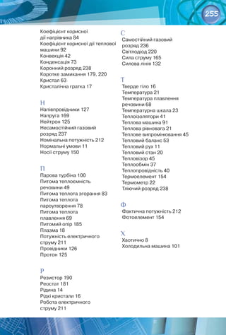 255
Коефіцієнт корисної 	
дії нагрівника 84
Коефіцієнт корисної дії теплової
машини 92
Конвекція 42
Конденсація 73
Коронний розряд 238
Коротке замикання 179, 220
Кристал 63
Кристалічна гратка 17
Н
Напівпровідники 127
Напруга 169
Нейтрон 125
Несамостійний газовий 	
розряд 237
Номінальна потужність 212
Нормальні умови 11
Носії струму 150
П
Парова турбіна 100
Питома теплоємність 	
речовини 49
Питома теплота згорання 83
Питома теплота 	
пароутворення 78
Питома теплота 	
плавлення 69
Питомий опір 185
Плазма 18
Потужність електричного
струму 211
Провідники 126
Протон 125
Р
Резистор 190
Реостат 181
Рідина 14
Рідкі кристали 16
Робота електричного 	
струму 211
С
Самостійний газовий 	
розряд 236
Світлодіод 220
Сила струму 165
Силова лінія 132
Т
Тверде тіло 16
Температура 21
Температура плавлення
речовини 68
Температурна шкала 23
Теплоізолятори 41
Теплова машина 91
Теплова рівновага 21
Теплове випромінювання 45
Тепловий баланс 53
Тепловий рух 11
Тепловий стан 20
Тепловізор 45
Теплообмін 37
Теплопровідність 40
Термоелемент 154
Термометр 22
Тліючий розряд 238
Ф
Фактична потужність 212
Фотоелемент 154
Х
Хаотично 8
Холодильна машина 101
 