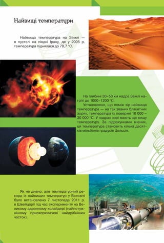 Найвища температура на Землі —	
в пустелі на півдні Ірану, де у 2005 р.	
температура піднялася до 70,7 °С.
Найвищі температури
Як не дивно, але температурний ре-
корд із найвищих температур у Всесвіті
було встановлено 7 листопада 2011 р.	
в Швейцарії під час експерименту на Ве-
ликому адронному колайдері (найпотуж-
нішому прискорювачеві найдрібніших	
часток).
На глибині 30–50 км надра Землі на-
гріті до 1000–1200 °С.
Установлено, що поміж зір найвища
температура — на так званих блакитних
зорях, температура їх поверхні 10 000 –
30 000 °С. У надрах зорі мають ще вищу
температуру. За підрахунками вчених,
ця температура становить кілька десят-
ків мільйонів градусів Цельсія.
 